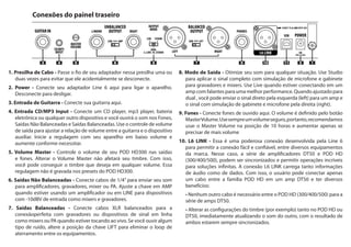 1. Cable Retainer - Insert your power supply cable through this once or
twice to prevent an accidental disconnect.
2. Power - Connect your Line 6 Power Supply here to power the unit.
Unplug to turn it off
3. Guitar In - Plug your guitar cable in here.
4. CD/MP3 Input - Connect a CD player, MP3 player, drum machine
or other device here, and you’ll hear it through the PHONES,
UNBALANCED OUTPUT and BALANCED OUTPUT. Use your
device’s output control to adjust the volume relative to your guitar
tone. Start with the volume on your device at its lowest setting and
bring it up to the volume you desire.
5. MasterVolume - This controls the overall output level of POD HD300
and also sets the headphone level. Changing the MASTER VOLUME
level does not change your tone, so you can get the tone you want at
any volume level. This setting is not saved when you store settings into
one of the POD HD300 memory locations.
6. Unbalanced Output - connect 1/4" cables here to send your sound to a
guitar ampliﬁer, recorder, mixer or PA system. Set the switch between
these connectors to AMP when sending to a guitar amp or LINE for
devices with -10dBV inputs typical of mixers and recorders.
7. Balanced Output - connect balanced XLR cables here for an ideal
connection to digital recorders or as direct sends to the house mixer or
PA when playing live. If you are experiencing hums and buzzes, set the
switch between these connectors to LIFT to eliminate ground loops
between your equipment.
8. Output Mode - Optimize your tone for the application. Use STUDIO
to apply a direct signal complete with microphone and cabinet
simulations to recorders and mixers. Use LIVE when connecting to
a guitar ampliﬁer speaker combination for a natural more direct guitar
tone. When set to DUAL, you can send a direct signal through the
LEFT outputs to a guitar amp and a studio quality mic and speaker
cabinet simulated signal through the RIGHT outputs to a mixer or
recorder.
9. Phones - Plug headphones in here. The volume is set by the MASTER
VOLUME knob. Always use safe listening practices, so we recommend
setting the MASTER VOLUME knob at 10 o'clock, then turn up from
there if you need more volume.
10. L6 LINK – is a powerful, proprietary connection developed by Line 6
to enable easy, reliable, one-cable connectivity between various Line 6
products. In the case of the DT50 Series guitar ampliﬁers and POD HD
(300/400/500) series multi-effects processors, this connection allows
both products to sync and communicate uniquely with each other.
L6 LINK passes both audio and control data in a single cable, and
the resulting operation allows users to plug a single cable from their
POD HD family processor into a DT50 series amp and receive many
incredible beneﬁts:
• No additional cables are required to connect a POD HD
(300/400/500) to a DT50 series guitar ampliﬁer.
• Changing Tone settings (for example) on either the POD HD or
DT50 immediately updates the other, with the result that both
units stay perfectly in sync.
REAR CONNECTIONSConexões do painel traseiro
1. Presilha de Cabo - Passe o fio de seu adaptador nessa presilha uma ou
duas vezes para evitar que ele acidentalmente se desconecte.
2. Power - Conecte seu adaptador Line 6 aqui para ligar o aparelho.
Desconecte para desligar.
3. Entrada de Guitarra - Conecte sua guitarra aqui.
4. Entrada CD/MP3 Input - Conecte um CD player, mp3 player, bateria
eletrônica ou qualquer outro dispositivo e você ouvirá o som nos Fones,
Saídas Não Balanceadas e Saídas Balanceadas. Use o controle de volume
de saída para ajustar a relação de volume entre a guitarra e o dispositivo
auxiliar. Inicie a regulagem com seu aparelho em baixo volume e
aumente conforme necessitar.
5. Volume Master - Controle o volume de seu POD HD300 nas saídas
e fones. Alterar o Volume Master não afetará seu timbre. Com isso,
você pode conseguir o timbre que deseja em qualquer volume. Essa
regulagem não é gravada nos presets do POD HD300.
6. Saídas Não Balanceadas - Conecte cabos de 1/4” para enviar seu som
para amplificadores, gravadores, mixer ou PA. Ajuste a chave em AMP
quando estiver usando um amplificador ou em LINE para dispositivos
com -10dBV de entrada como mixers e gravadores.
7. Saídas Balanceadas - Conecte cabos XLR balanceados para a
conexãoperfeita com gravadores ou dispositivos de sinal em linha
como mixers ou PA quando estiver tocando ao vivo. Se você ouvir algum
tipo de ruído, altere a posição da chave LIFT para eliminar o loop de
aterramento entre os equipamentos.
8. Modo de Saída - Otimize seu som para qualquer situação. Use Studio
para aplicar o sinal completo com simulação de microfone e gabinete
para gravadores e mixers. Use Live quando estiver conectando em um
amp com falantes para uma melhor performance. Quando ajustado para
dual , você pode enviar o sinal direto pela esquerda (left) para um amp e
o sinal com simulação de gabinete e microfone pela direita (right).
9. Fones - Conecte fones de ouvido aqui. O volume é definido pelo botão
MasterVolume.Usesempreumvolumeseguro,portanto,recomendamos
usar o Master Volume na posição de 10 horas e aumentar apenas se
precisar de mais volume
10. L6 LINK - Essa é uma poderosa conexão desenvolvida pela Line 6
para permitir a conexão fácil e confiável, entre diversos equipamentos
da marca. Nesse caso, a série de amplificadores DT50 e POD HD
(300/400/500), podem ser sincronizados e permitir operações incríveis
para soluções infinitas. A conexão L6 LINK carrega tanto informações
de áudio como de dados. Com isso, o usuário pode conectar apenas
um cabo entre a família POD HD em um amp DT50 e ter diversos
benefícios:
	 • Nenhum outro cabo é necessário entre o POD HD (300/400/500) para a
série de amps DT50.
	 • Alterar as configurações do timbre (por exemplo) tanto no POD HD ou
DT50, imediatamente atualizando o som do outro, com o resultado de
ambos estarem sempre sincronizados.
 