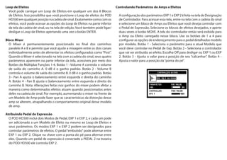 Loop de Efeitos
Você pode carregar um Loop de Efeitos em qualquer um dos 8 Blocos
de Efeitos. Isso possibilita que você posicione o Loop de efeitos do POD
HD500emqualquerposiçãonacadeiadesinal.Exatamentecomocomos
efeitos, você pode acessar as opções do Loop de Efeitos na parte inferior
da tela da cadeia de sinal, ou na tela de edição. Você também pode ligar/
desligar o Loop de Efeitos apertando uma vez o botão ENTER.
Bloco Mixer
O Mixer é permanentemente posicionado no final dos caminhos
paralelo A e B e permite que você ajuste a mixagem entre os dois canais
individualmente antes de alimentar os efeitos configurados como“Post”.
Quando o Mixer é selecionado na tela com a cadeia do sinal, seus quatro
parâmetros aparecem na parte inferior da tela, acessíveis por meio dos
Botões de Múltiplas Funções 1-4. Botão 1 - Volume A controla o volume
de saída do caminho A. 0 dB é o ganho padrão. Botão 2 - Volume B
controla o volume de saída do caminho B. 0 dB é o ganho padrão. Botão
3 - Pan A ajusta o balanceamento entre esquerda e direita do caminho
A. Botão 4 - Pan B ajusta o balanceamento entre esquerda e direita do
caminho B. Nota: Alterações feitas nos ganhos do mixer podem afetar a
maneira como determinados efeitos atuam quando posicionados antes
deles na cadeia de sinal. Por exemplo, aumentando o mixer na frente de
um Modelo de Amp pode fazer que as características da distorção desse
amp se alterem, atrapalhando o comportamento original desse modelo
de amp.
Atribuindo Pedal de Expressão
O POD HD500 inclui dois Modos de Pedal, EXP 1 e EXP 2, e cada um pode
ser adicionado a um Modelo de Efeito ou mesmo ao Loop de Efeitos e
seus parâmetros. Os modos EXP 1 e EXP 2 podem ser designados para
controlar parâmetros de efeitos. O pedal“embutido”pode alternar entre
EXP 1 ou EXP 2. Clique na chave com a ponta do pé para alternar entre
eles. Quando um pedal de expressão é conectado a PEDAL 2 na traseira
do POD HD500 ele controla EXP 2.
Controlando Parâmetros de Amps e Efeitos
AconfiguraçãodosparâmetrosEXP1eEXP2éfeitanateladeDesignação
de Controlador. Para acessar essa tela, entre na tela com a cadeia do sinal
e selecione um bloco de Amps ou Efeitos que você deseja controlar com
o Pedal de Expressão. Selecione os blocos de efeitos desejados, e aperte
duas vezes o botão MOVE. A tela do controlador então será exibida para
o Amp ou Efeito carregado nesse bloco. Use os botões de 1 a 4 para
configurar as opções de endereçamento para o pedal detalhadas modelo
por modelo. Botão 1 - Seleciona o parâmetro para o atual Modelo que
você deve controlar no Pedal de Exp. Botão 2 - Seleciona o controlador
que vai ser atribuído ao efeito. Escolha Off para desligar ou EXP 1 ou EXP
2. Botão 3 - Ajusta o valor para a posição de seu “calcanhar”. Botão 4 -
Ajusta o valor para a posição da“ponta do pé”.
 