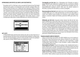 ATRIBUINDO UM EFEITO OU AMP A UM FOOTSWITCH
Os pedais de FS1 a FS8, bem como a posição de“ponta do pé”do Pedal
de Expressão podem ser designados para controlar qualquer Bloco de
Efeito ou Amp. Na tela com a cadeia do sinal, seleciona o Efeito ou Amp
quedesejaatribuiraofootswitch.Então,mantenhaENTERapertadopara
ver a tela de Footswitch. Ela se parece com a tela da cadeia de sinal. Use
o Botão 1 para escolher qual dos pedais controlará seu Bloco de Efeitos.
Nota: Você pode atribuir múltiplos blocos para um único footswitch
ou “ponta do pé” do Pedal de Expressão. Você pode checar a atual
configuração apertando o botão VIEW para ver a tela de Performance.
SET LISTS
O POD HD500 salva até 64 presets dentro de cada um dos 8 Set Lists. A
grandeideiaportrásdissoéquevocêpodesalvarqualquerconfiguração
nos Set Lists para facilitar o acesso a esses presets. A partir de qualquer
tela, aperte o botão PRESETS para ver a tela de Set Lists.
Carregando um Set List: Use o Navegador de 4 Posições ou gire o
botão PRESETS para selecionar qualquer Set List, e pressione o botão
ENTER. Com isso, você vai carregar imediatamente qualquer Set List,
disponibilizando qualquer preset. Note que seu preset anterior é
fechado e o preset do novo Banco e canal é carregado.
RenomeandoumSetList:apósselecionaroSetListdesejado,pressione
o botão SAVE para ver a tela de Renomear um Set List. Para editar o
nome, use o Botão 3 para escolher um caractere, e use o Botão 4 para
alterar o caractere. Depois de finalizar, pressione SAVE para salvar seu
nome.
Editando um Set List: enquanto estiver dentro da tela de Set Lists,
aperte ENTER duas vezes para exibir a lista de Presets no atual Set List,
em que você pode alterar qualquer Banco/Canal, carregar um Preset ou
rearranjar Presets na ordem que desejar. Use o Navegador de 4 Posições
ou gire o botão PRESETS para escolher qualquer uma das 64 posições.
Pressione o botão ENTER para imediatamente carregar as Posições dos
Presets. Pressione MOVE e use o Navegador de 4 Posições para mover
o Preset selecionado para uma diferente posição e pressione MOVE
novamente para posicioná-lo. Uma vez que suas alterações forem feitas,
pressione o botão Presets para salvar.
TRABALHANDO COM OS PRESETS
Cada um dos 8 Set Lists dentro do POD HD500 possue 64 endereços
de Presets. Cada Preset possue seus efeitos e Amps em uso, todos seus
parâmetros, posicionamento na cadeia do sinal, footswitch e pedal
configurados, ajuste do Mixer e suas entradas e saídas configuradas,
como indicado nesse Guia.
Acessando os Presets: a partir de qualquer tela, simplesmente gire o
botão PRESETS para navegar dentro das 64 localizações dentro do atual
Set List. Da mesma maneira, você pode acessar os Presets dentro de um
Set List de dentro do próprio Set List e sua tela de Presets.
Pedais de Banco e Canais: O POD HD500 também permite acessar os
efeitos sem as mãos usando os pedais Bank Up , Bank Down e Canais A,
B, C, D (FS5 - FS8). Lembre-se que você precisará configurar seu Sistema
 
