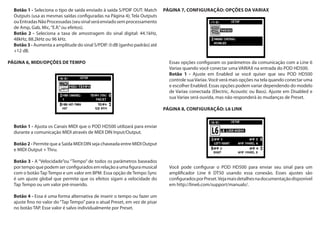 Botão 1 - Seleciona o tipo de saída enviado à saída S/PDIF OUT: Match
Outputs (usa as mesmas saídas configuradas na Página 4); Tela Outputs
ouEntradasNãoProcessadas(seusinalseráenviadosemprocessamento
de Amp, Gab, Mic,“E.R.”ou efeitos).
Botão 2 - Seleciona a taxa de amostragem do sinal digital: 44.1kHz,
48kHz, 88.2kHz ou 96 kHz.
Botão 3 - Aumenta a amplitude do sinal S/PDIF: 0 dB (ganho padrão) até
+12 dB.
PÁGINA 6, MIDI/OPÇÕES DE TEMPO
Botão 1 - Ajusta os Canais MIDI que o POD HD500 utilizará para enviar
durante a comunicação MIDI através de MIDI DIN Input/Output.
Botão 2 - Permite que a Saída MIDI DIN seja chaveada entre MIDI Output
e MIDI Output + Thru.
Botão 3 - A “Velocidade”ou “Tempo” de todos os parâmetros baseados
portempoquepodemserconfiguradosemrelaçãoaumafiguramusical
com o botão Tap Tempo e um valor em BPM. Essa opção de Tempo Sync
é um ajuste global que permite que os efeitos sigam a velocidade do
Tap Tempo ou um valor pré-inserido.
Botão 4 - Essa é uma forma alternativa de inserir o tempo ou fazer um
ajuste fino no valor do“Tap Tempo”para o atual Preset, em vez de pisar
no botão TAP. Esse valor é salvo individualmente por Preset.
PÁGINA 7, CONFIGURAÇÃO: OPÇÕES DA VARIAX
Essas opções configuram os parâmetros da comunicação com a Line 6
Variax quando você conectar uma VARIAX na entrada do POD HD500.
Botão 1 - Ajuste em Enabled se você quiser que seu POD HD500
controle suaVariax.Você verá mais opções na tela quando conectar uma
e escolher Enabled. Essas opções podem variar dependendo do modelo
de Variax conectada (Electric, Acoustic ou Bass). Ajuste em Disabled e
sua Variax será ouvida, mas não responderá às mudanças de Preset.
PÁGINA 8, CONFIGURAÇÃO: L6 LINK
Você pode configurar o POD HD500 para enviar seu sinal para um
amplificador Line 6 DT50 usando essa conexão. Esses ajustes são
configuradosporPreset.Vejamaisdetalhesnadocumentaçãodisponível
em http://line6.com/support/manuals/.
 