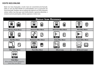 DISPLAY ICON REFERENCE
HD Amp Model Block Dynamic Effect Block Distortion Effect Block Wah Effect Block
EQ Effect Block Modulation Effect Block Delay Effect Block Reverb Effect Block
Filter Effect Block Pitch Effect Block Effects Loop 48 Second Looper
Multi Effect
(Foot switch On/Off assigned to
more than one effect)
VISITE-NOS ONLINE
Baixe seu Guia Avançado e muito mais em www.line6.com/manuals.
Edite os sons do POD HD500 em profundidade com as instruções do
Guia Avançado.Também não se esqueça de registrar seu POD enquanto
estiver online. Isso fará que você tenha direito à garantia oferecida, e
incluirá você em promoções, ofertas especiais e muito mais.
 