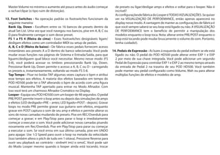 MasterVolume no mínimo e aumente até pouco antes do áudio começar
a rachar/clipar (o tipo ruim de distorção).
13. Foot Switches - Na operação padrão os footswitches funcionam da
seguinte maneira:
Bank Up, Down - Escolhem entre os 16 bancos de presets dentro da
atual Set List. Uma vez que você navegou nos bancos, pise em A, B, C ou
D para finalmente carregar o som desse preset.
FS 1 a FS 4 (fileira de cima) - Esses footswitches designáveis ligam/
desligam efeitos como um controlador MIDI ou setup de pedais.
A, B, C e D (fileira de baixo) - De fábrica esses pedais fornecem acesso
instantâneo aos presets A a D dentro do banco selecionado. Você pode
mudar essas funções nas páginas de Sistema e Entrada/Saída, para que
liguem/desliguem qual bloco você necessitar. Mesmo nesse modo (FS
5-8), você poderá acessar os timbres pressionando Bank Up, Down.
Pressionar Bank Up, Down permite o acesso a A, B, C ou D - carregando
os presets e, instantaneamente, voltando ao modo FS 5-8.
Tap Tempo - Pisar no botão TAP algumas vezes captura o bpm e atribui
esse tempo aos efeitos. A maioria dos efeitos baseados em tempo do
POD HD500 pode ter o TAP alterando o bpm de acordo com uma figura
musical. Mantenha TAP apertado para entrar no Modo Afinador. Com
isso você terá um charmoso Afinador Cromático no Display.
Looper- EquipaseuPODHD500comumlooperde48segundos.Opedal
PRE/POST permite inserir o loop antes ou depois das simulações de amps
e efeitos (LED desligado=PRE – antes; LED ligado=POST - depois). Gravar
loops no modo PRE permite gravar sua guitarra sem efeitos, enquanto
gravar em POST captura o som de seu amp e efeitos e permite alterar os
sons de novas camadas mudando de presets. Pise em REC/Overdub para
começar a gravar; e em Play/Stop para parar o loop e imediatamente
começar a executar o som. Você pode adicionar novas camadas pisando
novamente em Rec/Overdub. Pise em Play/Stop para parar ou começar
a executar o som. Se você errou em sua última camada, pise em UNDO
para apagar. Use 1/2 Speed para ouvir o loop na metade da velocidade
(isso também altera o pitch de tudo em 1 oitava). Pressione Reverse para
ouvir seu playback ao contrário - xirdneH imiJ o omoC. Você pode sair
do Modo Looper mesmo quando o looper ainda está tocando, trocar
de presets ou ligar/desligar amps e efeitos e voltar para o looper. Não é
incrível?
AsconfiguraçõesdefábricadoLooperéTODASVIZUALIZAÇÕES.Sequiser
ver na VISUALIZAÇÃO DE PERFOEMANCE, então apenas aparecerá no
display nesse modo. A vantagem de manter as configurações de fábrica é
que você sempre saberá se seu loop está ligado ou não. AVISUALIZAÇÃO
DE PERFOEMANCE tem o benefício de permitir a manipulação dos
modelos enquanto o loop toca. Nota: alterar entre PRE/POST enquanto o
loop está tocando pode mudar bruscamente o volume do som. Portanto,
tenha cuidado!).
14. Pedais de Expressão - As luzes à esquerda do pedal exibem se ele está
ligado ou não. O pedal do POD HD500 pode alterar entre EXP 1 e EXP
2 por meio de sua chave integrada. Você pode adicionar um segundo
Pedal de Expressão para controlar EXP 1 e EXP 2 ao mesmo tempo através
da entrada de Pedal 2 na traseira de seu POD HD500. Você também
pode manter seu pedal configurado como Volume, Wah ou para alterar
múltiplas funções de efeitos e modelos de amp.
 