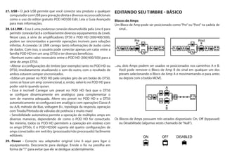 A
B
ON DISABLEDOFF
27. USB - O jack USB permite que você conecte seu produto a qualquer
computadorcomUSBparagravaçãodiretaediversosrecursosadicionais
como o uso do editor gratuito POD HD500 Edit. Leia o Guia Avançado
para mais informações.
28. L6 LINK - Essa é uma poderosa conexão desenvolvida pela Line 6 para
permitir conexão fácil e confiável entre diversos equipamentos da Line6.
Nesse caso, a série de amplificadores DT50 e POD HD (300/400/500),
podem ser sincronizados e permitir operações incríveis para soluções
infinitas. A conexão L6 LINK carrega tanto informações de áudio como
de dados. Com isso, o usuário pode conectar apenas um cabo entre a
família POD HD em um amp DT50 e ter diversos benefícios:
série de amps DT50.
DT50, imediatamente atualizando o som do outro, com o resultado de
ambos estarem sempre sincronizados.
como se fosse um amp convencional, e, então, salvá-lo no POD HD para
poder usá-lo quando quiser.
se configure dinamicamente em analógico para complementar o
som de maneira adequada. Altere seu preset no POD HD e o DT50
automaticamente se configurará em analógico com operações Classe A
ou A/B, método de Bias, voltagem B+, topologia da resposta, operação
com Triodo/Pêntodo de válvulas de potência e muito mais!
diversas maneiras, dependendo de como o POD HD for conectado.
No mínimo, todos os POD HD permitem a operação em estéreo com
os amps DT50s. E o POD HD500 suporta até quatro configurações de
amps conectados em wet/dry (processado/não processado) facilmente
editáveis.
29. Power - Conecte seu adaptador original Line 6 aqui para ligar o
equipamento. Desconecte para desligar. Enrole o fio na presilha em
forma de“T”para evitar que ele se desligue acidentalmente.
EDITANDO SEU TIMBRE - BÁSICO
Blocos de Amps
Um Bloco de Amp pode ser posicionado como“Pre”ou“Post”na cadeia de
sinal...
...ou, dois Amps podem ser usados se posicionados nos caminhos A e B.
Você pode remover o Bloco de Amp B do sinal em qualquer um dos
presets selecionando o Bloco de Amp A e movimentando-o para antes
ou depois com o botão MOVE.
Os Blocos de Amps possuem três estados disponíveis: On, Off (bypassed)
ou Desabilitado (algumas vezes chamado de“Null”).
 