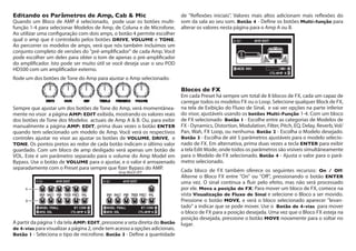Editando os Parâmetros de Amp, Cab & Mic	
Quando um Bloco de AMP é selecionado, pode usar os botões multi-
função 1-4 para selecionar Modelos de Amp, de Coluna e de Microfone.
Ao utilizar uma configuração com dois amps, o botão 4 permite escolher
qual o amp que é controlado pelos botões DRIVE, VOLUME e TONE.
Ao percorrer os modelos de amps, verá que nós também incluimos um
conjunto completo de versões do "pré-amplificador" de cada Amp. Você
pode escolher um deles para obter o tom de apenas o pré-amplificador
do amplificador. Isto pode ser muito útil se você deseja usar o seu POD
HD500 com um amplificador externo.
Rode um dos botões de Tone do Amp para ajustar o Amp selecionado.
Sempre que ajustar um dos botões de Tone do Amp, verá momentânea-
mente no visor a página AMP: EDIT exibida, mostrando os valores reais
dos botões de Tone dos Modelos actuais de Amp A & B. Ou, para exibir
manualmente a página AMP: EDIT, prima duas vezes o botão ENTER
quando tem selecionado um modelo de Amp. Você verá os respectivos
controles ajustar no visor ao ajustar os botões de Volume, DRIVE, e
TONE. Os pontos pretos ao redor de cada botão indicam o último valor
guardado. Com um bloco de amp desligado verá apenas um botão de
VOL. Este é um parâmetro separado para o volume do Amp Model em
Bypass. Use o botão de VOLUME para o ajustar, e o valor é armazenado
separadamente com o Preset para sempre que fizer Bypass do AMP.
Amp Block OFF
A
B
A partir da página 1 da tela AMP: EDIT, pressione a seta direita do Botão
de 4-vias para visualizar a página 2, onde tem acesso a opções adicionais.
Botão 1 - Seleciona o tipo de microfone. Botão 3 - Define a quantidade
de "Reflexões iniciais". Valores mais altos adicionam mais reflexões do
som da sala ao seu som. Botão 4 - Define os botões Multi-função para
alterar os valores nesta página para o Amp A ou B.
Blocos de FX
Em cada Preset há sempre um total de 8 blocos de FX, cada um capaz de
carregar todos os modelos FX ou o Loop. Selecione qualquer Block de FX,
na tela de Exibição do Fluxo de Sinal, e vai ver opções na parte inferior
do visor, ajustáveis usando os botões Multi-Função 1-4. Com um bloco
de FX selecionado Botão 1 - Escolhe entre as categorias de Modelos de
FX - Dynamics, Distortion, Modulation, Filter, Pitch, EQ, Delay, Reverb, Vol/
Pan, Wah, FX Loop, ou nenhuma. Botão 2 - Escolha o Modelo desejado.
Botão 3 - Escolha de até 5 parâmetros ajustáveis ​​para o modelo selecio-
nado de FX. Em alternativa, prima duas vezes a tecla ENTER para exibir
a tela Edit Mode, onde todos os parâmetros são visíveis simultâneamente
para o Modelo de FX selecionado. Botão 4 - Ajusta o valor para o parâ-
metro selecionado.
Cada bloco de FX também oferece os seguintes recursos: On / Off:
Alterne o Bloco FX entre "On" ou "Off", pressionando o botão ENTER
uma vez. O sinal continua a fluir pelo efeito, mas não será processado​​
por ele. Mova a posição do FX: Para mover um bloco de FX, comece na
vista Visualização de Fluxo de Sinal e selecione o Bloco a ser movido.
Pressione o botão MOVE, e verá o bloco selecionado aparecer "levan-
tado" a indicar que se pode mover. Use o  Botão de 4-vias para mover
o bloco de FX para a posição desejada. Uma vez que o Bloco FX esteja na
posição desejada, pressione o botão MOVE novamente para o soltar no
lugar.
 