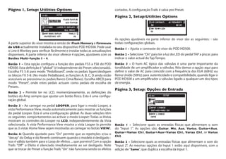 Página 1, Setup: Utilities Options
A parte superior do visor mostra a versão de Flash Memory e Firmware
do USB actualmente instalada no seu dispositivo POD HD500. Pode usar
o Line 6 Monkey para verificar fácilmente e instalar todas as actualizações
disponíveis. A parte inferior do visor oferece 4 opções, ajustáveis com os
Botões Multi-função 1 - 4.
Botão 1 - Esta opção configura a função dos pedais FS5 a FS8 do POD
HD500. Esta definição é "global" (é independente do Preset selecionado).
Escolha FS 5-8 para modo "Pedalboard", onde os pedais ligam/desligam
os blocos FX 5-8. (No modo Pedalboard, as funções A, B, C, D ainda estão
acessíveis ao pressionar os pedais Banco Cima/Baixo). Escolha ABCD para
modo "Preset", onde estes pedais actuam como pedais de escolha de
Presets.
Botão 2 - Permite ter no LCD, momentaneamente, as definições do
botões do Amp sempre que ajustar um botão físico. Esta é uma configu-
ração global.
Botão 3 - Ao carregar no pedal LOOPER, para ligar o modo Looper, a
vista Performance View, muda automaticamente para mostrar as funções
do pedal Looper. Esta é uma configuração global. As duas seleções têm
os seguintes comportamentos ao activar o modo Looper: Todas as Vistas
mostram os controles do Looper no LCD, independentemente da Vista
selecionada. A vista Performance View mostra a vista Looper (e permite
que as 3 vistas Home View sejam mostradas ao carregar no botão VIEW).
Botão 4: Quando ajustado para "On" permite que as repetições e/ou o
"decay" do Delay e do Reverb continuem quando o modelo é desligado -
isso é válido também para o Loop de efeitos ... que porreiro! Com a opção
Trails "Off" o Efeito é silenciado imediatamente ao ser desligado. Note
que se trocar de Preset a função Trails "On" não funciona sendo os efeitos
cortados. A configuração Trails é salva por Preset.
Página 2, Setup:Utilities Options
As opções ajustáveis na parte inferior do visor são as seguintes: - são
todas configurações globais.
Botão 1 - Ajusta o contraste do visor do POD HD500.
Botão 2 - Selecione "On" para ter a luz do LED do pedalTAP a piscar, para
indicar o valor actual do Tap Tempo.
Botão 3 - O hum AC típico das válvulas é uma parte importante da
tonalidade de um amplificador a válvulas. Nós damos a opção aqui para
definir o valor de AC para coincidir com a frequência dos EUA (60Hz) ou
Reino Unido (50Hz) para  autenticidade e compatibilidade, quando ligar o
POD HD500 a um amplificador a válvulas ligado a qualquer um dos tipos
de energia.
Página 3, Setup: Opções de Entrada
Botão 1 - Selecione quais as entradas físicas que alimentam o som
do "Input 1". As opções são; Guitar, Mic, Aux, Variax, Guitar+Aux,
Guitar+Variax Ch1, Guitar+Aux+Variax Ch1, Variax Ch1, or Variax
Ch2.
Botão 2 - Selecione quais as entradas físicas que alimentam o som do
"Input 2". As mesmas opções da Input 1 estão aqui disponíveis, com a
adição de "Same", que duplica a escolha da Input 1.  
 