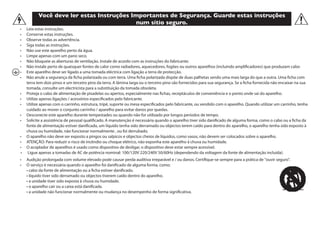 Você deve ler estas Instruções Importantes de Segurança. Guarde estas instruções
num sítio seguro.
•	 Leia estas instruções.
•	 Conserve estas instruções.                      
•	 Observe todas as advertência.
•	 Siga todas as instruções.    
•	 Não use este aparelho perto da água.   
•	 Limpe apenas com um pano seco.
•	 Não bloqueie as aberturas de ventilação. Instale de acordo com as instruções do fabricante.
•	 Não instale perto de quaisquer fontes de calor como radiadores, aquecedores, fogões ou outros aparelhos (incluindo amplificadores) que produzam calor.
•	 Este aparelho deve ser ligado a uma tomada eléctrica com ligação a terra de protecção.
•	 Não anule a segurança da ficha polarizada ou com terra. Uma ficha polarizada dispõe de duas palhetas sendo uma mais larga do que a outra. Uma ficha com
terra tem dois pinos e um terceiro pino da terra. A lâmina larga ou o terceiro pino são fornecidos para sua segurança. Se a ficha fornecida não encaixar na sua
tomada, consulte um electricista para a substituição da tomada obsoleta.
•	 Proteja o cabo de alimentação de pisadelas ou apertos, especialmente nas fichas, receptáculos de conveniência e o ponto onde sai do aparelho.
•	 Utilize apenas ligações / acessórios especificados pelo fabricante.
•	 Utilize apenas com o carrinho, estrutura, tripé, suporte ou mesa especificados pelo fabricante, ou vendido com o aparelho. Quando utilizar um carrinho, tenha
cuidado ao mover o conjunto carrinho / aparelho para evitar danos por quedas.
•	 Desconecte este aparelho durante tempestades ou quando não for utilizado por longos períodos de tempo.
•	 Solicite a assistência de pessoal qualificado. A manutenção é necessária quando o aparelho tiver sido danificado de alguma forma, como o cabo ou a ficha da
fonte de alimentação estiver danificado, um líquido tenha sido derramado ou objectos terem caído para dentro do aparelho, o aparelho tenha sido exposto à
chuva ou humidade, não funcionar normalmente , ou foi derrubado.
•	 O aparelho não deve ser exposto a pingos ou salpicos e objectos cheios de líquidos, como vasos, não devem ser colocados sobre o aparelho.
•	 ATENÇÃO: Para reduzir o risco de incêndio ou choque elétrico, não exponha este aparelho à chuva ou humidade.
•	 O acoplador de aparelhos é usado como dispositivo de desligar, o dispositivo deve estar sempre acessível.
•	 Ligue apenas a tomadas de AC de potência nominal: 100/120V 220/240V 50/60Hz (dependendo da voltagem da fonte de alimentação incluída).
•	 Audição prolongada com volume elevado pode causar perda auditiva irreparável e / ou danos. Certifique-se sempre para a prática de "ouvir seguro".
•	 O serviço é necessária quando o aparelho foi danificado de alguma forma, como:
	 • cabo da fonte de alimentação ou a ficha estiver danificado.             
	 • líquido tiver sido derramado ou objectos tiverem caído dentro do aparelho.
	 • a unidade tiver sido exposta à chuva ou humidade.    
	 • o aparelho cair ou a caixa está danificada.
	 • a unidade não funcionar normalmente ou mudança no desempenho de forma significativa.
 