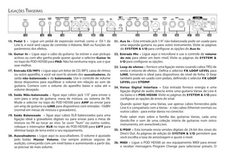 15.	Pedal 2 - Ligue um pedal de expressão normal, como o EX-1 da
Line 6, e você será capaz de controlar o Volume, Wah ou funções de
parâmetros dos efeitos.
16.	Guitar In - Ligue aqui o cabo da guitarra. Se estiver a usar pickups
activos ou com alto ganho pode querer ajustar o selector Guitar In
no topo do POD HD500 para PAD. Não há nenhuma regra, use o que
soar melhor.
17.	Entrada CD/MP3 - Ligue aqui um leitor de CD, MP3, caixa de ritmos
ou outro aparelho, e você vai ouvi-lo através dos auscultadores, da
saída não-balanceada e da balanceada. Use o controle de volume
desse dispositivo para equilibrar o volume em relação ao som de
guitarra. Comece com o volume do aparelho baixo e suba até o
volume desejado.
18.	Saída Não-balanceada - ligue aqui cabos jack 1/4" para enviar o
som para o amp de guitarra, mesa de mistura, ou sistema de PA.
Mude o selector no topo do POD HD500 para AMP ao enviar para
um amp de guitarra ou LINE para dispositivos com entradas -10dBV
(normal em mesas de mistura e gravadores).
19.	Saída Balanceada - ligue aqui cabos XLR balanceados para uma
ligação ideal a gravadores digitais ou para enviar para a mesa de
mistura ou PA ao tocar ao vivo. Se ouvir "hum" ou outros ruídos,
coloque o interruptor XLR no topo do POD HD500 para LIFT para
eliminar loops de terra entre o seu equipamento.
20.	Auscultadores - Ligue aqui os auscultadores. O volume é ajustado
pelo botão Master Volume. Use sempre práticas seguras de
audição, começando com um nível baixo e aumentando a partir daí,
se precisar de mais volume.
21.	Aux In - Esta entrada jack 1/4" não-balanceada pode ser usada para
uma segunda guitarra ou para outro instrumento. Visite as páginas
do System & I/O para configurar as opções do Aux In.
22.	Entrada Mic - Ligue aqui o microfone e use o controle de volume
do mic para obter um bom nível. Visite as páginas do System &
I/O para configurar as opções.
23.	Loop de efeitos - fornece uma ligação stereo (usando cabosTRS) de
envio e retorno de efeitos . Defina o selector FX LOOP LEVEL para
LINE, tornando-o ideal para dispositivos de nível de linha. O loop
também pode ser usado com pedais, definindo o selector FX LOOP
LEVEL para STOMP.
24.	Variax Digital Interface - Esta entrada fornece energia e uma
ligação digital de áudio directa entre uma guitarra Variax da Line 6
ou baixo e o POD HD500. Visite as páginas do System & I/O para
configurar as opções de envio do sinal.
Quando quiser ligar uma Variax, use apenas cabos fornecidos pela
Line 6 e compatíveis com a Variax - e não cabos Ethernet normais ou
outros cabos - para evitar danos no conector.
Pode saber mais sobre a família das guitarras Variax, cada uma
dando-lhe o som de uma coleção interia de guitarras num único
instrumento, em www.line6.com.
25.	S/PDIF - Esta tomada envia versões digitais de 24-bit dos sinais do
Direct Out. As páginas de edição do System & I/O permitem que
você escolha a taxa de amostragem e ajuste o nível.
26.	MIDI - Ligue o POD HD500 ao seu equipamento MIDI para enviar
e receber mensagens Program Change para selecionar presets. O
USBPHONES AUX IN L/MONO RIGHT TRS STEREO
FX RETURN
LEFT RIGHT
BALANCED OUTPUT
L/MONO R/MONO
UNBALANCED OUTPUT FX SEND
OUT/THRUINPUT
MIDI
OUT
S/PDIF
POWERGUITAR INPEDAL 2 LINE STOMP
MIC LEVEL
CD/MP3
INPUT
L6 LINK
VARIAXMIC
9VDC 2.5A Min
CONNECT TO L6 LINK ONLY
19 2316 21 22 2418 251715 20 26 27 28 29
Ligações Traseiras
 