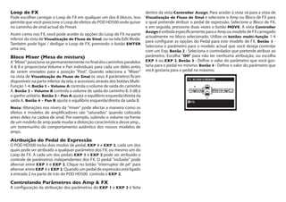 Loop de FX	
Pode escolher carregar o Loop de FX em qualquer um dos 8 blocos. Isso
permite que você posicione o Loop de efeitos do POD HD500 onde quiser
no caminho de sinal actual do Preset.
Assim como nos FX, você pode aceder ás opções do Loop de FX na parte
inferior da vista de Visualização de Fluxo de Sinal, ou na tela Edit Mode.
Também pode ligar / desligar o Loop de FX, premindo o botão ENTER
uma vez.
Bloco Mixer (Mesa de mistura)	
A"Mixer"posiciona-sepermanentementenofinaldoscaminhosparalelos
A & B e proporciona Volume e Pan individuais para cada um deles antes
de serem enviados para a posição "Post". Quando seleciona a "Mixer"
na vista de Visualização de Fluxo de Sinal os seus 4 parâmetros ficam
disponíveis na parte inferior da tela, e acessíveis através dos botões Multi-
Função 1-4. Botão 1 - Volume A controla o volume de saída do caminho
A. Botão 2 - Volume B controla o volume de saída do caminho B. 0 dB é
o ganho unitário. Botão 3 - Pan A ajusta o equilíbrio esquerda/direita da
saída A. Botão 4 - Pan B ajusta o equilíbrio esquerda/direita da saída B.
Nota: Alterações nos níveis da "mixer" pode afectar a maneira como os
efeitos e modelos de amplificadores são "saturados" quando colocada
antes deles na cadeia de sinal. Por exemplo, subindo o volume na frente
de um modelo de amp pode mudar a distorção característica desse amp...
um testemunho do comportamento autêntico dos nossos modelos de
amps.
Atribuição do Pedal de Expressão	
O POD HD500 inclui dois modos de pedal, EXP 1 e EXP 2, cada um dos
quais pode ser atribuído a qualquer parâmetro dos FX, ou mesmo um do
Loop de FX. A cada um dos pedais EXP 1 e EXP 2 pode ser atribuído o
controle de parâmetros independentes dos FX. O pedal "incluído" pode
alternar entre EXP 1 e EXP 2. Clique no botão "interruptor de pé" para
alternar entre EXP 1 e EXP 2. Quando um pedal de expressão está ligado
à entrada 2 na parte de trás do POD HD500 controla o EXP 2.
Controlando Parâmetros dos Amp & FX
A configuração da atribuição dos parâmetros do EXP 1 e EXP 2 é feita
dentro da vista Controller Assign. Para aceder à vista vá para a vista de
Visualização de Fluxo de Sinal e selecione o Amp ou Bloco de FX para
o qual pretende atribuir o pedal de expressão. Selecione o Bloco de FX,
e em seguida, pressione duas vezes o botão MOVE. A vista Controller
Assign é exibida especificamente para o Amp ou modelo de FX carregado
actualmente no bloco selecionado. Utilize os botões multi-função 1-4
para configurar as opções do Pedal para este modelo de FX. Botão 1 -
Seleciona o parâmetro para o modelo actual que você deseja controlar
com um Exp. Botão 2 - Seleciona o controlador que pretende atribuir ao
parâmetro. Escolha "Off" para não ter nenhuma atribuição, ou escolha
EXP 1 ou EXP 2. Botão 3 - Define o valor do parâmetro que você gos-
taria para o pedal no mínimo. Botão 4 - Define o valor do parâmetro que
você gostaria para o pedal no máximo.
 