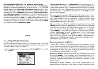 Atribuindo um bloco de FX ou Amp a um pedal	
Os pedais de FS1 a FS8, bem como o "interruptor de pé" do Pedal Exp,
podem ser configurados para mudar qualquer um dos FX ou Amp entre
On/Off. Na vista de Visualização de Fluxo de Sinal, selecione o bloco
de FX ou Amp que deseja atribuir a um de seus pedais. Depois, pres-
sione e segure o botão ENTER para exibir a vista Footswitch Assign. A
página Footswitch Assign é semelhante à vista de fluxo de sinal. Use o
Botão multi-função 1 para selecionar o pedal para o qual você deseja
este bloco de FX atribuído. Nota: você pode atribuir vários Blocos de FX
para um só pedal ou "interruptor de pé" do Pedal Exp. Você pode verificar
as atribuições dos pedais do Preset actual, pressionando o botão VIEW
para exibir a página de Performance View.
Set Lists (Listas de Programas)
O POD HD500 memoriza até 64 Presets em cada um dos seus 8 Set Lists. A
ideia aqui é que você pode carregar qualquer uma destas listas para obter
acesso a qualquer um dos seus Presets.
A partir de qualquer vista, basta pressionar o botão PRESETS para exibir
a vista Set Lists.
Carregar uma Set List: Use o Botão de 4-vias, ou gire o botão PRESETS
para selecionar uma Set List, em seguida, pressione a tecla ENTER. Isso
carrega imediatamente a Set List selecionada, pondo todos os Presets
disponíveis. Note que o Preset carregado anteriormente é fechado
automáticamente, e o Preset do mesmo número de Bank/Channel do
novo Set List é carregada.
Renomear uma Set List: Com a Set List desejada selecionada, pressione
o botão SAVE para exibir a vista Rename Set List. Para editar o nome,
use o Botão 3 Multi-função para selecionar o caracter desejado, e use
o Botão 4 para editar o caracter. Depois de concluído, pressione SAVE
novamente para guardar o novo nome.
Editar uma Set List: Ainda na vista Set Lists, prima duas vezes a tecla
ENTER para exibir a lista de Presets no Set List actual, onde você pode
escolher o Banco/Canal de cada preset, carregar um Preset, ou reorgani-
zar os Presets numa ordem que desejar . Use o Botão de 4-vias, ou gire
o botão PRESETS para selecionar qualquer um dos 64 locais. Pressione
o botão ENTER para carregar imediatamente o Preset selecionado.
Pressione o botão MOVE e use o Botão de 4-vias para mover o Preset
seleccionado para um novo local, pressione MOVE novamente para o
colocar nesse local. Depois de concluir todas as alterações, pressione o
botão Presets para confirmar as alterações.
Trabalhando com os Presets
Cada um dos 8 Set Lists, no POD HD500, inclui 64 localizações para os
Presets. Cada Preset inclui todos os FX e Amps em uso, todos os seus parâ-
metros, a sua posição dentro do fluxo de sinal, atribuições dos pedais,
configurações da Mixer, bem como as opções de entrada e outras opções
de configuração, como indicado neste Guia.
Aceder aos Presets: A partir de qualquer das vistas Home View, basta
girar o botão PRESETS para passar por todos os 64 locais dentro do Set
List escolhido e imediatamente abrir o Preset desejado. Alternativamente,
você pode aceder aos Presets dentro de qualquer Set List a partir da vista
Set List - Preset.
Selectores de Banco & Canal: O POD HD500 também oferece uma
seleção dos Preset totalmente "mãos livres" por meio dos selectores Bank
 