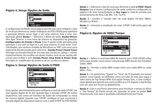 Página 4, Setup: Opções de Saída
A configuração do Modo nesta página permite que você configure o tipo
de sinal que alimenta as saídas analógicas do POD HD500 para optimizar
a gravação directa versus ligar a um amp externo. Esta é uma con-
figuração global. Botão 1 - Seleciona o Modo de Saída. Studio/Direct:
Para ligar "directo" a uma mesa de mistura ou dispositivo de gravação.
Configurações de Combo e Stack: Estas 4 opções estão pensadas para
optimizar o seu som ao ligar-se a um amp externo. O sinal inclui "Live"
Cab Models, sem nenhum modelo de Microfone ou "AIR", com uma curva
especial de EQ adicionado para cada uma. Combo Front & Stack Front:
Para ligar na entrada frontal de um amp tipo combo ou cabeça + coluna,
respectivamente. Ao escolher um destes modos, você vai ver opções adi-
cionais para moldar o som. Combo Power Amp Stack & Power Amp:
Para ligar ao amplificador de potência de um combo ou cabeça.
Página 5, Setup: Opções da Saída S/PDIF
Estas opções são estritamente para configurar o sinal de saída S/PDIF. Use
esta ligação digital de 24 bits quando ligar à entrada S/PDIF de outros
dispositivos, tais como um interface de áudio de computador ou mesa
de mistura digital. Quando usar S/PDIF, certifique-se que sincroniza a
entrada digital do dispositivo externo com a saída S/PDIF do POD HD500.
Botão 1 - Seleciona o tipo de sinal que alimenta a saída S/PDIF: Match
Outputs (usa a mesma configuração de saída, conforme configurado na
página 4 da vista Setup:Outputs ou Dry Input (o sinal de entrada sem
processamento de Amp, Cab, Mic " E.R. "ou FX).
Botão 2 - Escolhe o "sample rate" do sinal digital: 44.1kHz, 48kHz,
88.2kHz ou 96 kHz.
Botão 3 - Aumenta a amplitude do sinal  S/PDIF: 0 dB (unity gain) até  
+12 dB.
Página 6, Opções de MIDI/Tempo
Botão 1 - Define o canal base MIDI do sistema que o POD HD500 utiliza
tanto para receber como enviar comunicação MIDI através das Entradas/
Saídas MIDI.
Botão 2 - Permite a Saída MIDI mudar entre uma saída MIDI ou saída
MIDI + Thru.
Botão 3 - Os parâmetros "Speed" ou "Time" de FX baseados em tempo
podem, como opção, ser definidos como um valor da nota que segue o
valor acima de Tap Tempo BPM. Esta opção Tempo Sync, é uma configu-
ração global que permite que você escolha se os FX seguem oTapTempo
com um valor por Preset ou globalmente.
Botão 4 - Esta é uma forma alternativa para introduzir o tempo ou afinar
o "Tap Tempo" do Preset actual, em oposição ao pisar no pedal TAP
ritmicamente. Este valor é guardado individualmente por Preset.
 