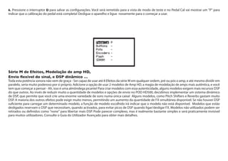 6. Pressione o interruptor D para salvar as configurações. Você será remetido para a vista de modo de teste e no Pedal Cal vai mostrar um "P" para
indicar que a calibração do pedal está completa! Desligue o aparelho e ligue novamente para o começar a usar.
Série M de Efeitos, Modelação de amp HD,
Envio flexível do sinal, e DSP dinâmico …
Toda esta potência sonora não vem de graça - Ser capaz de usar até 8 Efeitos da série M em qualquer ordem, pré ou pós o amp, e até mesmo dividir em
paralelo, seria muito poderoso por si próprio. Adicione a opção de usar 2 modelos de Amp HD, a magia de modelação de amps mais autêntica, e você
tem que começar a pensar - Ah, isso é uma almôndega picante! Para criar modelos com essa autenticidade, alguns modelos exigem mais recursos DSP
do que outros. Ao invés de reduzir muito a quantidade de modelos e opções de envio no POD HD500, decidimos implementar um sistema dinâmico
de DSP, que permite que você crie uma enorme variedade de sons numa única caixa! Alguns modelos, como Pitch Shifters e Reverbs gastam muito
DSP. A maioria dos outros efeitos pode exigir muito menos, permitindo um aumento da quantidade de FX simultânea disponível. Se não houver DSP
suficiente para carregar um determinado modelo, a função de modelo escolhido irá indicar que o modelo não está disponível. Modelos que estão
desligados reservam o DSP que necessitam, quando activados, para evitar picos de DSP quando ligar/desligar FX. Modelos não utilizados podem ser
retirados ou definidos como "none" para libertar mais DSP. Pode parecer complexo, mas é realmente bastante simples e será praticamente invisível
para muitos utilizadores. Consulte o Guia do Utilizador Avançado para obter mais detalhes.
 