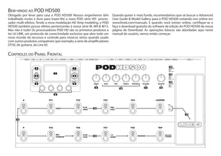 Obrigado por levar para casa o POD HD500! Nossos engenheiros têm
trabalhado muito e duro para trazer-lhe o novo POD série HD proces-
sador multi-efeitos. Tendo a nova modelação HD Amp modeling, o POD
HD500 também possui efeitos pertencentes à nossa série M, M9 & M13.
Mas não é tudo! Os processadores POD HD são os primeiros produtos a
ter L6 LINK, um protocolo de conectividade exclusivo que abre todo um
novo mundo de recursos e controle para músicos sérios quando usado
com outros produtos compatíveis (por exemplo, a série de amplificadores
DT50, de guitarra, da Line 6!)
Quando quiser ir mais fundo, recomendamos que vá buscar o Advanced
User Guide & Model Gallery para o POD HD500 visitando-nos online em
www.line6.com/manuals. E quando você estiver online, certifique-se e
faça o download gratuito do software de edição do POD HD500 da nossa
página de Download. As operações básicas são abordadas aqui neste
manual do usuário, vamos então começar.
Bem-vindo ao POD HD500
Controles do Painel Frontal
ENTER
DBLPRESSTOASSIGNCTL
MOVE
AMP&FX ON/OFF
SAVE
HOLD FOR SYSTEM & I/O
VIEW
PRESETS
PR
ESS FOR SETLIS
TS
19
18
 