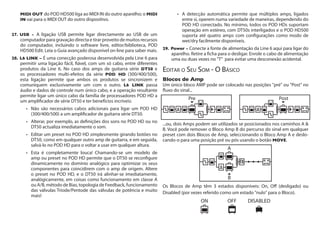 MIDI Out do POD HD500 liga ao MIDI IN do outro aparelho; o MIDI
IN vai para o MIDI OUT do outro dispositivo.
27.	USB - A ligação USB permite ligar directamente ao USB de um
computador para gravação directa e tirar proveito de muitos recursos
do computador, incluindo o software livre, editor/biblioteca, POD
HD500 Edit. Leia o Guia avançado disponível on-line para saber mais.
28.	L6 LINK – É uma conecção poderosa desenvolvida pela Line 6 para
permitir uma ligação fácil, fiável, com um só cabo, entre diferentes
produtos da Line 6. No caso dos amps de guitarra série DT50 e
os processadores multi-efeitos da série POD HD (300/400/500),
esta ligação permite que ambos os produtos se sincronizem e
comuniquem exclusivamente um com o outro. L6 LINK passa
áudio e dados de controle num único cabo, e a operação resultante
permite ligar um único cabo da família de processadores POD HD a
um amplificador de série DT50 e ter benefícios incríveis:
•	 Não são necessários cabos adicionais para ligar um POD HD
(300/400/500) a um amplificador de guitarra série DT50.
•	 Alterar, por exemplo, as definições dos sons no POD HD ou no
DT50 actualiza imediatamente o som.
•	 Editar um preset no POD HD simplesmente girando botões no
DT50, como em qualquer outro amp de guitarra, e em seguida,
salvá-lo no POD HD para o voltar a usar em qualquer altura.
•	 Esta é completamente louca! Chamando-se um modelo de
amp ou preset no POD HD permite que o DT50 se reconfigure
dinamicamente no domínio analógico para optimizar os seus
componentes para coincidirem com o amp de origem. Altere
o preset no POD HD, e o DT50 irá alinhar-se imediatamente,
analógicamente, em coisas como funcionamento em classe A
ou A/B, método de Bias, topologia de Feedback, funcionamento
das válvulas Triode/Pentode das válvulas de potência e muito
mais!
•	 A detecção automática permite que múltiplos amps, ligados
entre si, operem numa variedade de maneiras, dependendo do
POD HD conectado. No mínimo, todos os POD HDs suportam
operação em estéreo, com DT50s interligados e o POD HD500
suporta até quatro amps com configurações como modo de
wet/dry facilmente disponíveis.
29. 	Power - Conecte a fonte de alimentação da Line 6 aqui para ligar do
aparelho. Retire a ficha para o desligar. Enrole o cabo de alimentação
uma ou duas vezes no "T"  para evitar uma desconexão acidental.
Editar o Seu Som - O Básico
Blocos de Amp	
Um único bloco AMP pode ser colocado nas posições "pré" ou "Post" no
fluxo do sinal...
...ou, dois Amps podem ser utilizados se posicionados nos caminhos A &
B. Você pode remover o Bloco Amp B do percurso do sinal em qualquer
preset com dois Blocos de Amp, seleccionando o Bloco Amp A e deslo-
cando-o para uma posição pré ou pós usando o botão MOVE.
A
B
Os Blocos de Amp têm 3 estados disponíveis: On, Off (desligado) ou
Disabled (por vezes referido como um estado "nulo" para o Bloco).
ON DISABLEDOFF
 