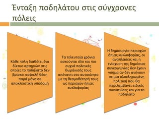 Ζνταξθ ποδθλάτου ςτισ ςφγχρονεσ
πόλεισ

Κάκε πόλθ διακζτει ζνα
δίκτυο αρτθριϊν ςτισ
οποίεσ το ποδιλατο δεν
βρίςκει αςφαλι κζςθ
παρά μόνο ςε
αποκλειςτικι υποδομι

Σα τελευταία χρόνια
αςκοφνται όλο και πιο
ςυχνά πολιτικζσ
κωράκιςισ τουσ
απζναντι ςτο αυτοκίνθτο
με τθ κεςμοκζτθςι τουσ
ωσ περιοχϊν ιπιασ
κυκλοφορίασ

Θ δθμιουργία περιοχϊν
ιπιασ κυκλοφορίασ, οι
αναπλάςεισ και θ
ενίςχυςθ τθσ δθμόςιασ
ςυγκοινωνίασ δεν ζχουν
νόθμα αν δεν ανικουν
ςε μια ολοκλθρωμζνθ
πολιτικι που κα
περιλαμβάνει ειδικζσ
ςυνιςτϊςεσ και για το
ποδιλατο

 