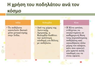 Η χρήςη του ποδηλάτου ανά τον
κόςμο
Ινδία
• Τα ποδήλατα
αποτελούν βασικό
μέσο μετακίνησης
στην Ινδία.

Κολομβία

Κίνα

• Από τις χώρες της
Λατινικής
Αμερικής, η
Κολομβία διαθέτει
την καλύτερη
υποδομή για βόλτες
με ποδήλατα.

• Η Κίνα ωστόσο,
ενδέχεται να
συγκεντρώνει σε
καθημερινή βάση
τους περισσότερους
ποδηλάτες από
οποιοδήποτε άλλο
μέρος του κόσμου,
κάτι που απαιτεί
μία αρκετά καλή
υποδομή για να
είναι εφικτό.

 