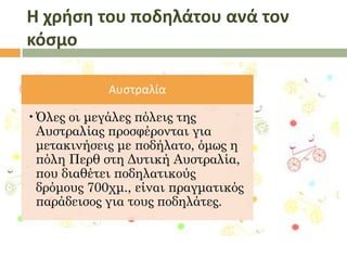 Η χρήςη του ποδηλάτου ανά τον
κόςμο
Αυςτραλία
•Όλες οι μεγάλες πόλεις της
Αυστραλίας προσφέρονται για
μετακινήσεις με ποδήλατο, όμως η
πόλη Περθ στη Δυτική Αυστραλία,
που διαθέτει ποδηλατικούς
δρόμους 700χμ., είναι πραγματικός
παράδεισος για τους ποδηλάτες.

 