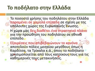 Το ποδήλατο ςτην Ελλάδα






Σο ποςοςτό χριςθσ του ποδθλάτου ςτθν Ελλάδα
παραμζνει ςε χαμθλά επίπεδα ςε ςχζςθ με τθσ
υπόλοιπεσ χϊρεσ τθσ Ευρωπαϊκισ Ζνωςθσ.
Θ χϊρα μασ δεν διακζτει ζνα ςτρατθγικό πλάνο
για τθν προϊκθςθ του ποδθλάτου ςε εκνικό
επίπεδο.
Εξαιρζςεισ που επιβεβαιϊνουν το κανόνα
αποτελοφν πόλεισ μεςαίου μεγζκουσ όπωσ θ
Καρδίτςα, τα Σρίκαλα κ.ά., όπου το ποδιλατο
χρθςιμοποιείται από τουσ κατοίκουσ τουσ για τισ
κακθμερινζσ τουσ μετακινιςεισ.

 
