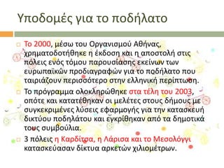 Τποδομζσ για το ποδιλατο






Σο 2000, μζςω του Οργανιςμοφ Ακινασ,
χρθματοδοτικθκε θ ζκδοςθ και θ αποςτολι ςτισ
πόλεισ ενόσ τόμου παρουςίαςθσ εκείνων των
ευρωπαϊκϊν προδιαγραφϊν για το ποδιλατο που
ταιριάηουν περιςςότερο ςτθν ελλθνικι περίπτωςθ.
Σο πρόγραμμα ολοκλθρϊκθκε ςτα τζλθ του 2003,
οπότε και κατατζκθκαν οι μελζτεσ ςτουσ διμουσ με
ςυγκεκριμζνεσ λφςεισ εφαρμογισ για τθν καταςκευι
δικτφου ποδθλάτου και εγκρίκθκαν από τα δθμοτικά
τουσ ςυμβοφλια.
3 πόλεισ θ Καρδίτςα, θ Λάριςα και το Μεςολόγγι
καταςκεφαςαν δίκτυα αρκετϊν χιλιομζτρων.

 