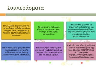 ΢υμπεράςματα
΢τθν Ελλάδα, τεχνογνωςία για
τισ υποδομζσ ποδθλάτου τϊρα
υπάρχει, όπωσ υπάρχει και θ
πολιτικι βοφλθςθ ςτισ τοπικζσ
κοινωνίεσ.

Για το ποδιλατο, θ ςθμαςία τθσ
ςυνεργαςίασ τθσ κεντρικισ
κυβζρνθςθσ με τθν Σοπικι
Αυτοδιοίκθςθ είναι καταλυτικι.

Σα ζργα για το ποδιλατο
γίνονται απαραίτθτα, γιατί
υπάρχει θ απειλι του
αυτοκινιτου.

Θ Ελλάδα τα ξεκίνθςε με
ςθμαντικι κακυςτζρθςθ και
παρόλο που δρομολογικθκαν
με μεγάλο κόπο, θ πορεία πάλι
ςταμάτθςε ελλείψει
χρθματοδοτιςεων.

Ειδικά ωσ προσ το ποδιλατο,
ζνα ειδικό γραφείο κα άξιηε να
υπάρχει, τόςο ςτα υπουργεία
όςο και ςτουσ Διμουσ.

Θ χάραξθ μιασ εκνικισ πολιτικισ
είναι το κφριο ηθτοφμενο τθσ
νζασ Οδθγίασ 2001/42/ΕΚ για
τισ ‘΢τρατθγικζσ
Περιβαλλοντικζσ Εκτιμιςεισ
΢χεδίων και Προγραμμάτων’.

 