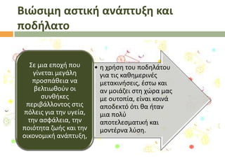 Βιϊςιμη αςτική ανάπτυξη και
ποδήλατο
΢ε μια εποχι που
• θ χριςθ του ποδθλάτου
γίνεται μεγάλθ
για τισ κακθμερινζσ
προςπάκεια να
μετακινιςεισ, ζςτω και
βελτιωκοφν οι
αν μοιάηει ςτθ χϊρα μασ
ςυνκικεσ
με ουτοπία, είναι κοινά
περιβάλλοντοσ ςτισ
αποδεκτό ότι κα ιταν
πόλεισ για τθν υγεία,
μια πολφ
τθν αςφάλεια, τθν
αποτελεςματικι και
ποιότθτα ηωισ και τθν
μοντζρνα λφςθ.
οικονομικι ανάπτυξθ,

 