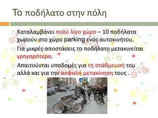 To ποδιλατο ςτθν πόλθ






Καταλαμβάνει πολφ λίγο χϊρο – 10 ποδιλατα
χωροφν ςτο χϊρο parking ενόσ αυτοκινιτου.
Για μικρζσ αποςτάςεισ το ποδιλατο μετακινείται
γρθγορότερα.
Απαιτοφνται υποδομζσ για τθ ςτάκμευςι του
αλλά και για τθν αςφαλι μετακίνθςθ τουσ .

 