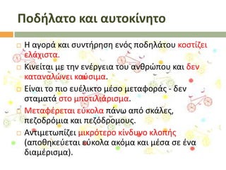 Ποδήλατο και αυτοκίνητο










Θ αγορά και ςυντιρθςθ ενόσ ποδθλάτου κοςτίηει
ελάχιςτα.
Κινείται με τθν ενζργεια του ανκρϊπου και δεν
καταναλϊνει καφςιμα.
Είναι το πιο ευζλικτο μζςο μεταφοράσ - δεν
ςταματά ςτο μποτιλιάριςμα.
Μεταφζρεται εφκολα πάνω από ςκάλεσ,
πεηοδρόμια και πεηόδρομουσ.
Αντιμετωπίηει μικρότερο κίνδυνο κλοπισ
(αποκθκεφεται εφκολα ακόμα και μζςα ςε ζνα
διαμζριςμα).

 