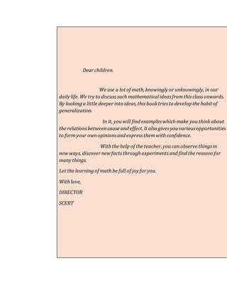 Dear children. 
We use a lot of math, knowingly or unknowingly, in our 
daily life. We try to discuss such mathematical ideas from this class onwards. 
By looking a little deeper into ideas, this book tries to develop the habit of 
generalization. 
In it, you will find examples which make you think about 
the relations between cause and effect. It also gives you various opportunities 
to form your own opinions and express them with confidence. 
With the help of the teacher, you can observe things in 
new ways, discover new facts through experiments and find the reasons for 
many things. 
Let the learning of math be full of joy for you. 
With love, 
DIRECTOR 
SCERT 
 