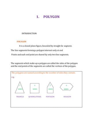 1. POLYGON 
INTRODUCTION 
POLYGON 
It is a closed plane figure, bounded by straight-lie segment. 
The line segments forming a polygon intersect only at end 
Points and each end point are shared by only two line segments. 
The segments which make up a polygon are called the sides of the polygon 
and the end points of the segments are called the vertices of the polygon. 
The polygons are named according to the number of sides they contain. 
e.g. 
3 4 5 6 
SIDES SIDES SIDES SIDES 
TRIANGLE QUADRILATERAL PENTAGON HEXAGON 
 