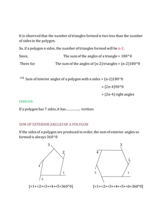 It is observed that the number of triangles formed is two less than the number 
of sides in the polygon. 
So, if a polygon n sides, the number of triangles formed will be n-2. 
Since, The sum of the angles of a triangle = 180^0 
There for The sum of the angles of (n-2) triangles = (n-2)180^0 
Sum of interior angles of a polygon with n sides = (n-2)180^0 
= (2n-4)90^0 
= (2n-4) right angles 
EXERCISE: 
If a polygon has 7 sides, it has……………. vertices 
SUM OF EXTERIOR ANGLES OF A POLYGON 
If the sides of a polygon are produced in order, the sum of exterior angles so 
formed is always 360^0 
3 3 
2 4 
2 
4 
1 5 1 
5 
[<1+<2+<3+<4+<5=360^0] [<1+<2+<3+<4+<5+<6=360^0] 
 