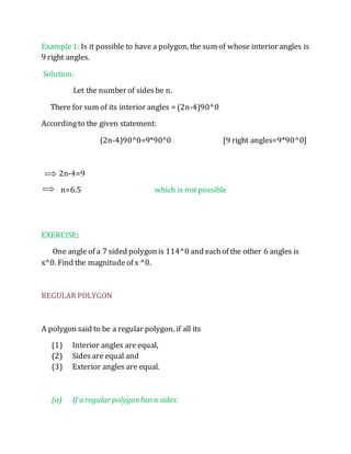 Example 1: Is it possible to have a polygon, the sum of whose interior angles is 
9 right angles. 
Solution: 
Let the number of sides be n. 
There for sum of its interior angles = (2n-4)90^0 
According to the given statement: 
(2n-4)90^0=9*90^0 [9 right angles=9*90^0] 
2n-4=9 
n=6.5 which is not possible 
EXERCISE: 
One angle of a 7 sided polygon is 114^0 and each of the other 6 angles is 
x^0. Find the magnitude of x ^0. 
REGULAR POLYGON 
A polygon said to be a regular polygon, if all its 
(1) Interior angles are equal, 
(2) Sides are equal and 
(3) Exterior angles are equal. 
(a) If a regular polygon has n sides: 
 