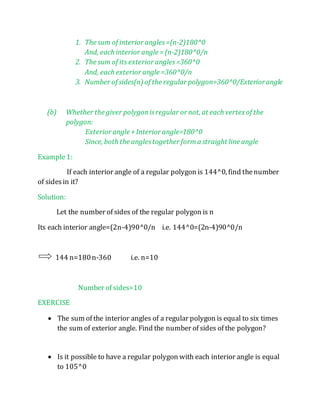 1. The sum of interior angles =(n-2)180^0 
And, each interior angle = (n-2)180^0/n 
2. The sum of its exterior angles =360^0 
And, each exterior angle =360^0/n 
3. Number of sides(n) of the regular polygon=360^0/Exterior angle 
(b) Whether the giver polygon is regular or not, at each vertex of the 
polygon: 
Exterior angle + Interior angle=180^0 
Since, both the angles together form a straight line angle 
Example 1: 
If each interior angle of a regular polygon is 144^0, find the number 
of sides in it? 
Solution: 
Let the number of sides of the regular polygon is n 
Its each interior angle=(2n-4)90^0/n i.e. 144^0=(2n-4)90^0/n 
144 n=180 n-360 i.e. n=10 
Number of sides=10 
EXERCISE 
 The sum of the interior angles of a regular polygon is equal to six times 
the sum of exterior angle. Find the number of sides of the polygon? 
 Is it possible to have a regular polygon with each interior angle is equal 
to 105^0 
 