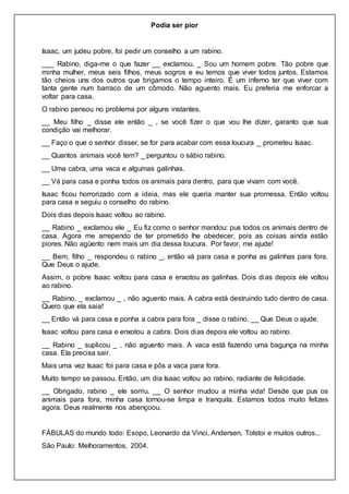 Podia ser pior
Isaac, um judeu pobre, foi pedir um conselho a um rabino.
___ Rabino, diga-me o que fazer __ exclamou. _ Sou um homem pobre. Tão pobre que
minha mulher, meus seis filhos, meus sogros e eu temos que viver todos juntos. Estamos
tão cheios uns dos outros que brigamos o tempo inteiro. É um inferno ter que viver com
tanta gente num barraco de um cômodo. Não aguento mais. Eu preferia me enforcar a
voltar para casa.
O rabino pensou no problema por alguns instantes.
__ Meu filho _ disse ele então _ , se você fizer o que vou lhe dizer, garanto que sua
condição vai melhorar.
__ Faço o que o senhor disser, se for para acabar com essa loucura _ prometeu Isaac.
__ Quantos animais você tem? _ perguntou o sábio rabino.
__ Uma cabra, uma vaca e algumas galinhas.
__ Vá para casa e ponha todos os animais para dentro, para que vivam com você.
Isaac ficou horrorizado com a ideia, mas ele queria manter sua promessa. Então voltou
para casa e seguiu o conselho do rabino.
Dois dias depois Isaac voltou ao rabino.
__ Rabino _ exclamou ele _ Eu fiz como o senhor mandou: pus todos os animais dentro de
casa. Agora me arrependo de ter prometido lhe obedecer, pois as coisas ainda estão
piores. Não agüento nem mais um dia dessa loucura. Por favor, me ajude!
__ Bem, filho _ respondeu o rabino _, então vá para casa e ponha as galinhas para fora.
Que Deus o ajude.
Assim, o pobre Isaac voltou para casa e enxotou as galinhas. Dois dias depois ele voltou
ao rabino.
__ Rabino, _ exclamou _ , não aguento mais. A cabra está destruindo tudo dentro de casa.
Quero que ela saia!
__ Então vá para casa e ponha a cabra para fora _ disse o rabino. __ Que Deus o ajude.
Isaac voltou para casa e enxotou a cabra. Dois dias depois ele voltou ao rabino.
__ Rabino _ suplicou _ , não aguento mais. A vaca está fazendo uma bagunça na minha
casa. Ela precisa sair.
Mais uma vez Isaac foi para casa e pôs a vaca para fora.
Muito tempo se passou. Então, um dia Isaac voltou ao rabino, radiante de felicidade.
__ Obrigado, rabino _ ele sorriu. __ O senhor mudou a minha vida! Desde que pus os
animais para fora, minha casa tornou-se limpa e tranquila. Estamos todos muito felizes
agora. Deus realmente nos abençoou.
FÁBULAS do mundo todo: Esopo, Leonardo da Vinci, Andersen, Tolstoi e muitos outros...
São Paulo: Melhoramentos, 2004.
 