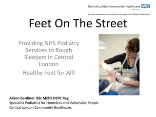 Feet On The Street
Providing NHS Podiatry
Services to Rough
Sleepers in Central
London
Healthy Feet for All!
Alison Gardiner BSc MChS HCPC Reg
Specialist Podiatrist for Homeless and Vulnerable People
Central London Community Healthcare.
 
