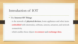 Introduction of IOT
• The Internet Of Things
- is the network of physical devices, home appliances and other items
- embedded with electronics, software, sensors, actuators, and network
connectivity
- which enables these objects to connect and exchange data.
 