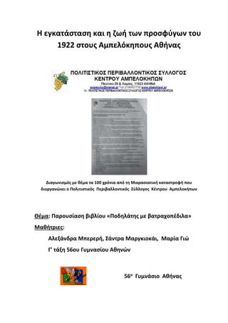 Η εγκατάσταση και η ζωή των προσφύγων του
1922 στους Αμπελόκηπους Αθήνας
Διαγωνισμός με θέμα τα 100 χρόνια από τη Μικρασιατική καταστροφή που
διοργανώνει ο Πολιτιστικός Περιβαλλοντικός Σύλλογος Κέντρου Αμπελοκήπων
Θέμα: Παρουσίαση βιβλίου «Ποδηλάτης με βατραχοπέδιλα»
Μαθήτριες:
Αλεξάνδρα Μπερερή, Σάντρα Μαργκιοκάι, Μαρία Γιώ
Γ' τάξη 56ου Γυμνασίου Αθηνών
56ο Γυμνάσιο Αθήνας
 