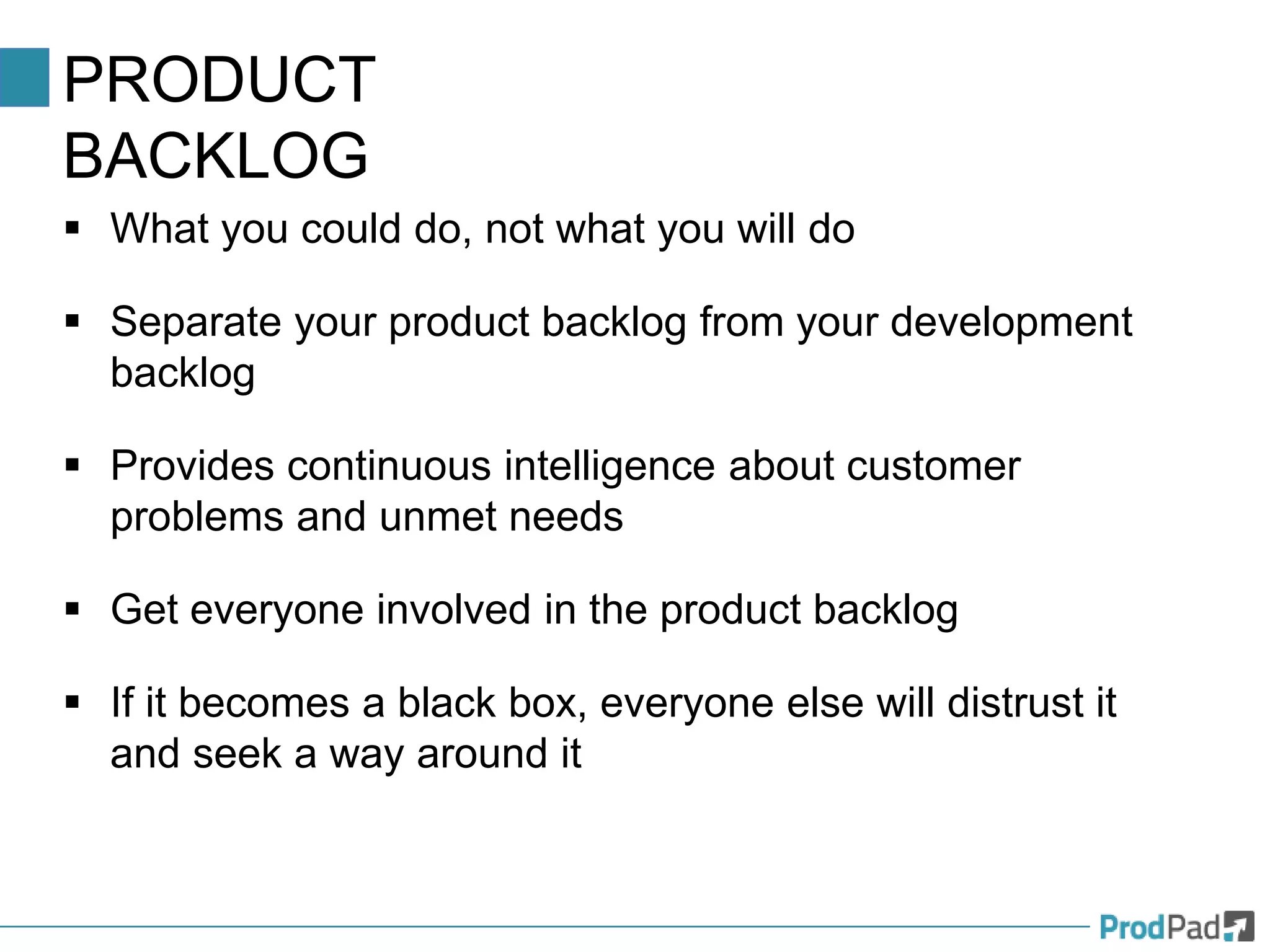 PRODUCT
BACKLOG
 What you could do, not what you will do
 Separate your product backlog from your development
backlog
 Provides continuous intelligence about customer
problems and unmet needs
 Get everyone involved in the product backlog
 If it becomes a black box, everyone else will distrust it
and seek a way around it
 