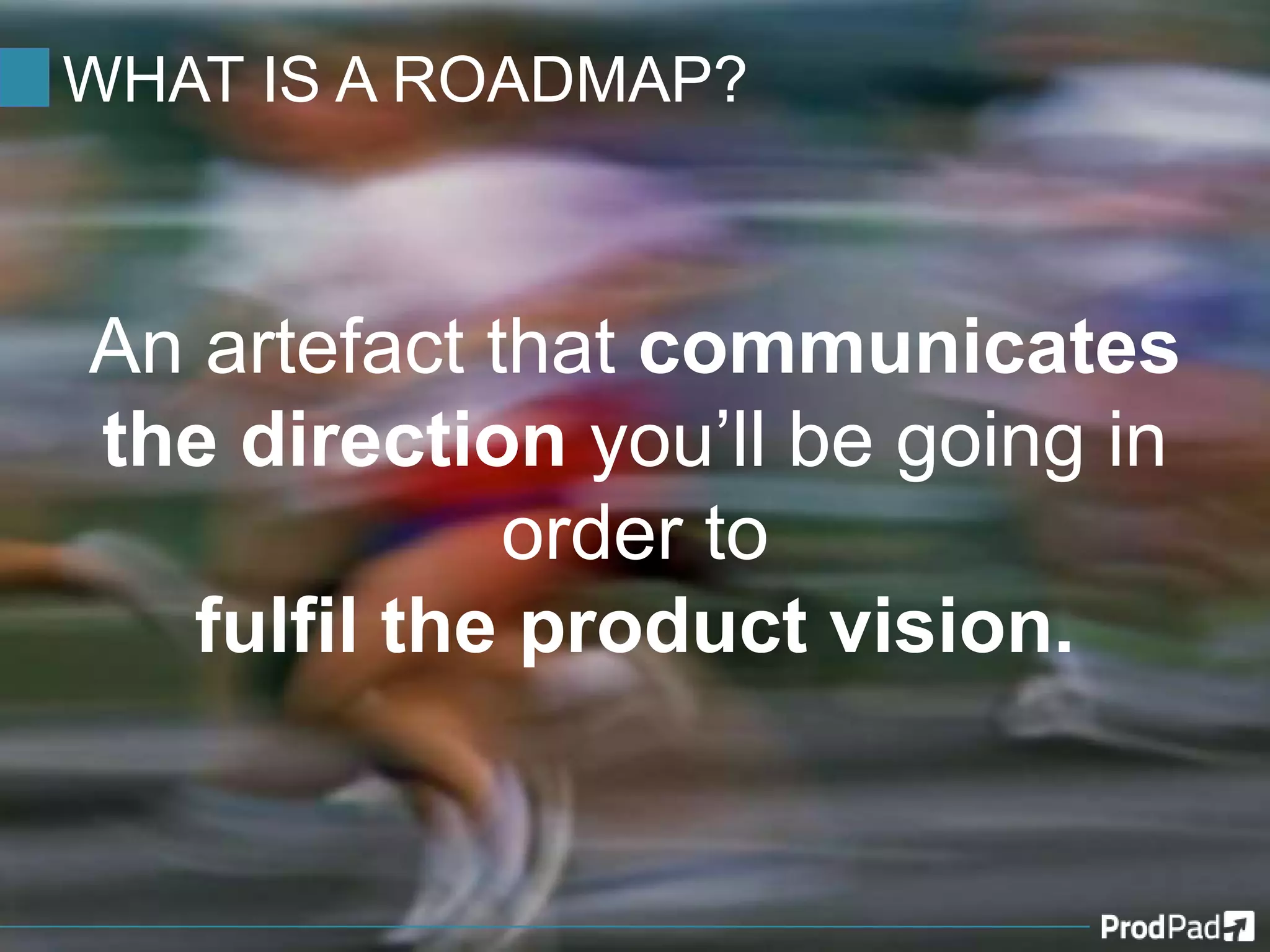 WHAT IS A ROADMAP?
An artefact that communicates
the direction you’ll be going in
order to
fulfil the product vision.
 