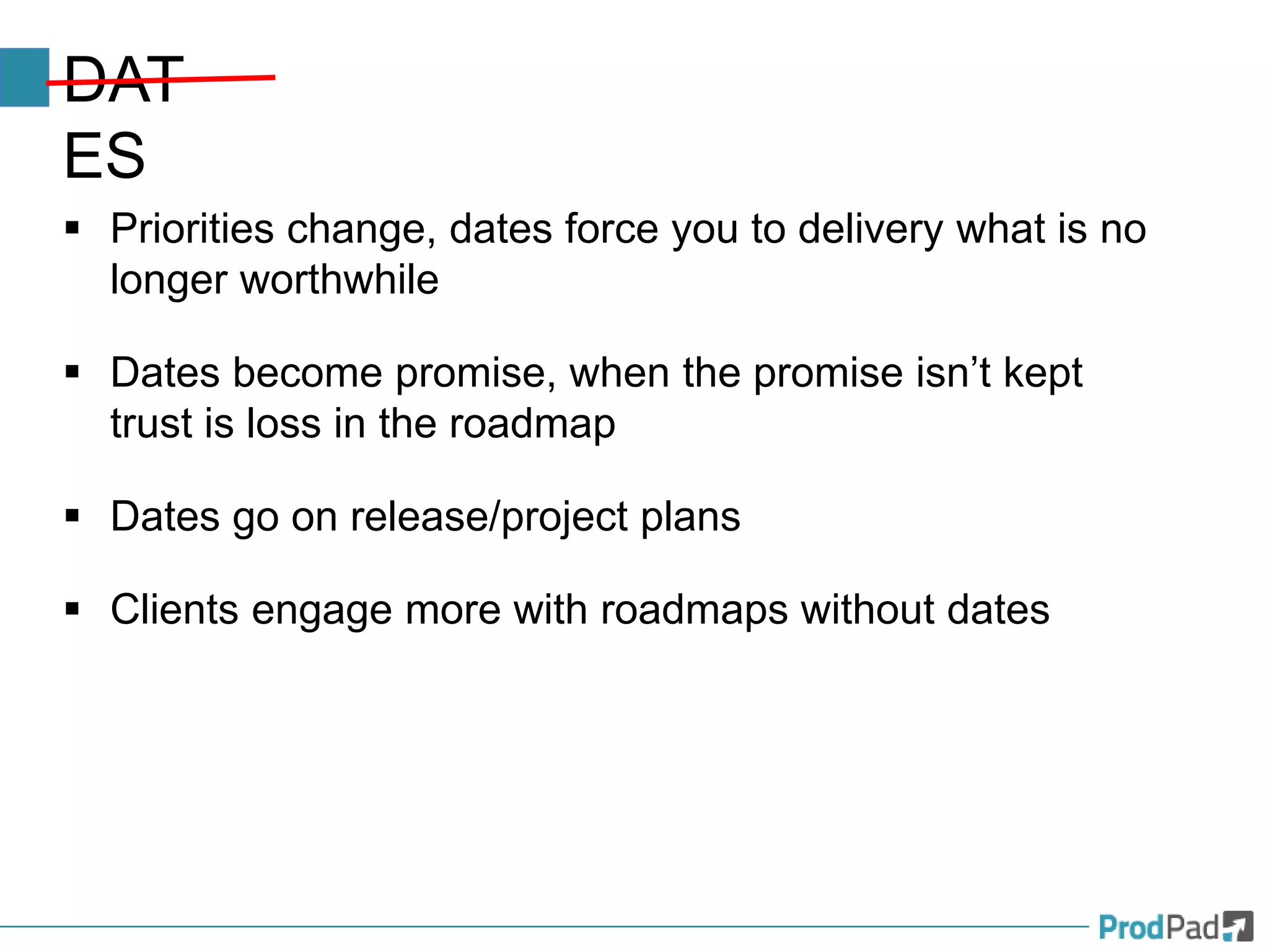 DAT
ES
 Priorities change, dates force you to delivery what is no
longer worthwhile
 Dates become promise, when the promise isn’t kept
trust is loss in the roadmap
 Dates go on release/project plans
 Clients engage more with roadmaps without dates
 