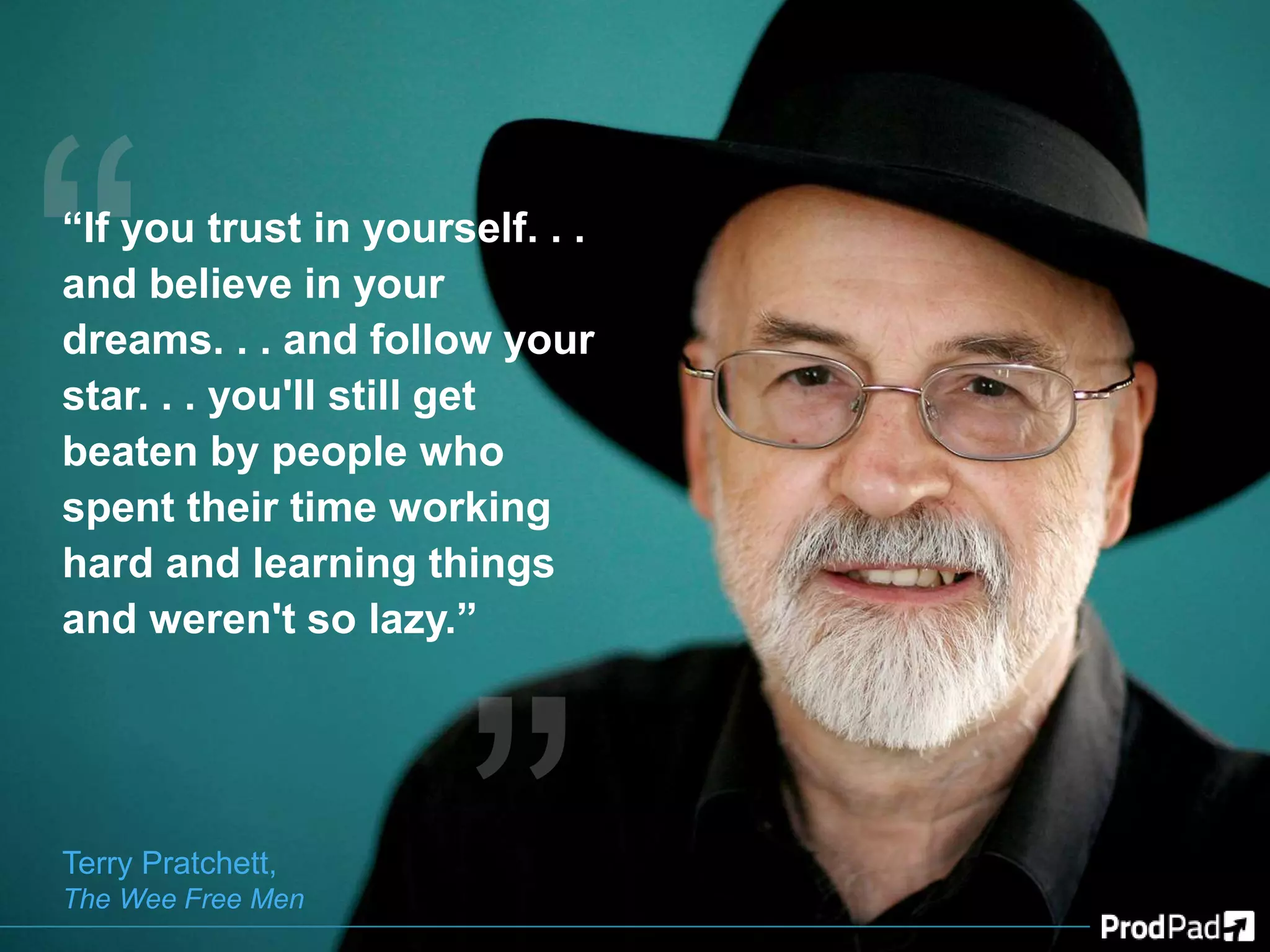 “If you trust in yourself. . .
and believe in your
dreams. . . and follow your
star. . . you'll still get
beaten by people who
spent their time working
hard and learning things
and weren't so lazy.”
Terry Pratchett,
The Wee Free Men
 