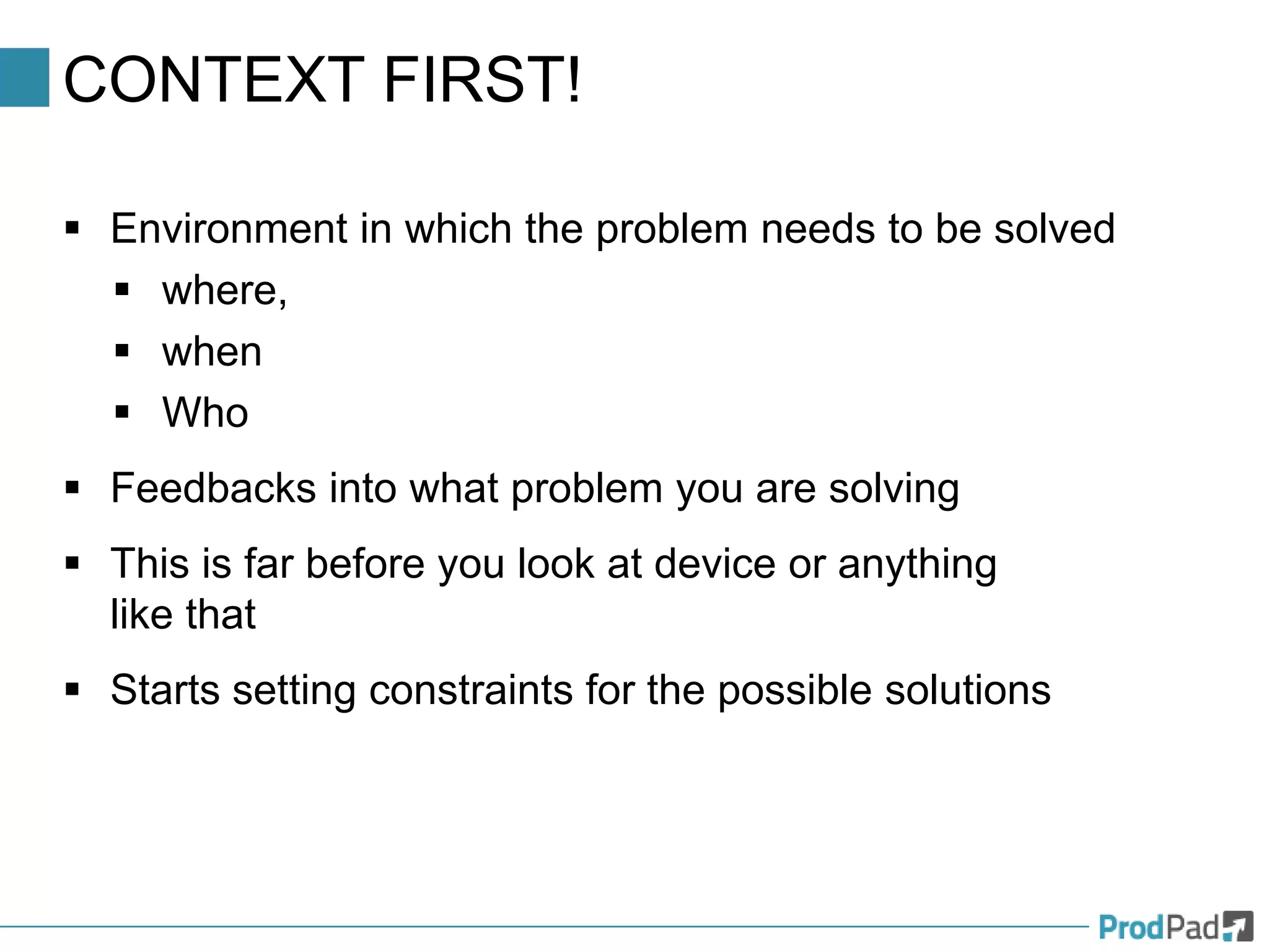 CONTEXT FIRST!
 Environment in which the problem needs to be solved
 where,
 when
 Who
 Feedbacks into what problem you are solving
 This is far before you look at device or anything
like that
 Starts setting constraints for the possible solutions
 