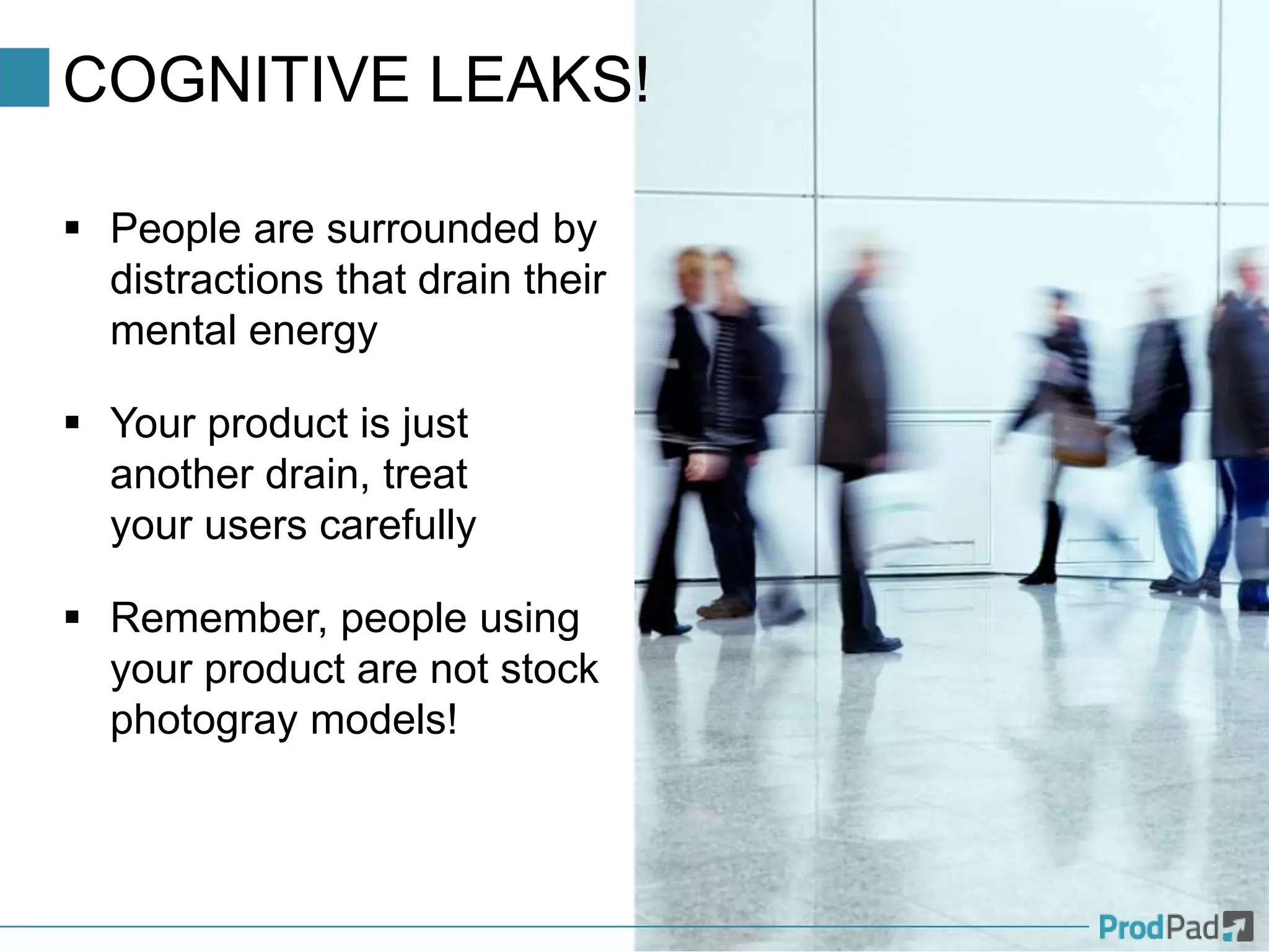 COGNITIVE LEAKS!
 People are surrounded by
distractions that drain their
mental energy
 Your product is just
another drain, treat
your users carefully
 Remember, people using
your product are not stock
photogray models!
 