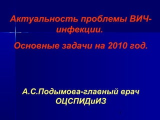 Актуальность проблемы ВИЧ- 
1 
инфекции. 
Основные задачи на 2010 год. 
А.С.Подымова-главный врач 
ОЦСПИДиИЗ 
 