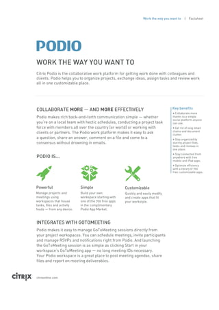 Work the way you want to   | Factsheet




WORK THE WAY YOU WANT TO
Citrix Podio is the collaborative work platform for getting work done with colleagues and
clients. Podio helps you to organize projects, exchange ideas, assign tasks and review work
all in one customizable place.




COLLABORATE MORE — AND MORE EFFECTIVELY                                              Key benefits
                                                                                     • Collaborate more
Podio makes rich back-and-forth communication simple — whether                       thanks to a simple
                                                                                     social platform anyone
you’re on a local team with hectic schedules, conducting a project task              can use.
force with members all over the country (or world) or working with                   • Get rid of long email
                                                                                     chains and document
clients or partners. The Podio work platform makes it easy to ask                    clutter.
a question, share an answer, comment on a file and come to a                         • Stay organized by
consensus without drowning in emails.                                                storing project files,
                                                                                     tasks and reviews in
                                                                                     one place.
                                                                                     • Stay connected from
PODIO IS...                                                                          anywhere with free
                                                                                     mobile and iPad apps.
                                                                                     • Optimize efficiency
                                                                                     with a library of 700
                                                                                     free customizable apps.




Powerful                    Simple                     Customizable
Manage projects and         Build your own             Quickly and easily modify
meetings using              workspace starting with    and create apps that fit
workspaces that house       one of the 700 free apps   your workstyle.
tasks, files and activity   in the complimentary
feeds — from any device.    Podio App Market.



INTEGRATES WITH GOTOMEETING
Podio makes it easy to manage GoToMeeting sessions directly from
your project workspaces. You can schedule meetings, invite participants
and manage RSVPs and notifications right from Podio. And launching
the GoToMeeting session is as simple as clicking Start in your
workspace’s GoToMeeting app — no long meeting IDs necessary.
Your Podio workspace is a great place to post meeting agendas, share
files and report on meeting deliverables.



citrixonline .com
 