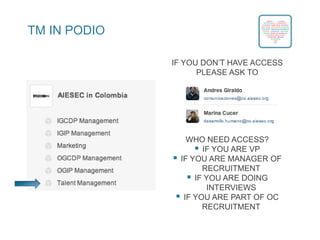 TM IN PODIO
IF YOU DON’T HAVE ACCESS
PLEASE ASK TO
WHO NEED ACCESS?
 IF YOU ARE VP
 IF YOU ARE MANAGER OF
RECRUITMENT
 IF YOU ARE DOING
INTERVIEWS
 IF YOU ARE PART OF OC
RECRUITMENT
 