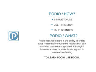 PODIO / HOW?
 SIMPLE TO USE
 USER FRIENDLY
 KM IS GRANTED
Podio flagship feature is the ability to create
apps - essentially structured records that can
easily be created and updated. Although it
features a tasks module, its strong suit is
information sharing
TO LEARN PODIO USE PODIO.
PODIO / WHAT?
 