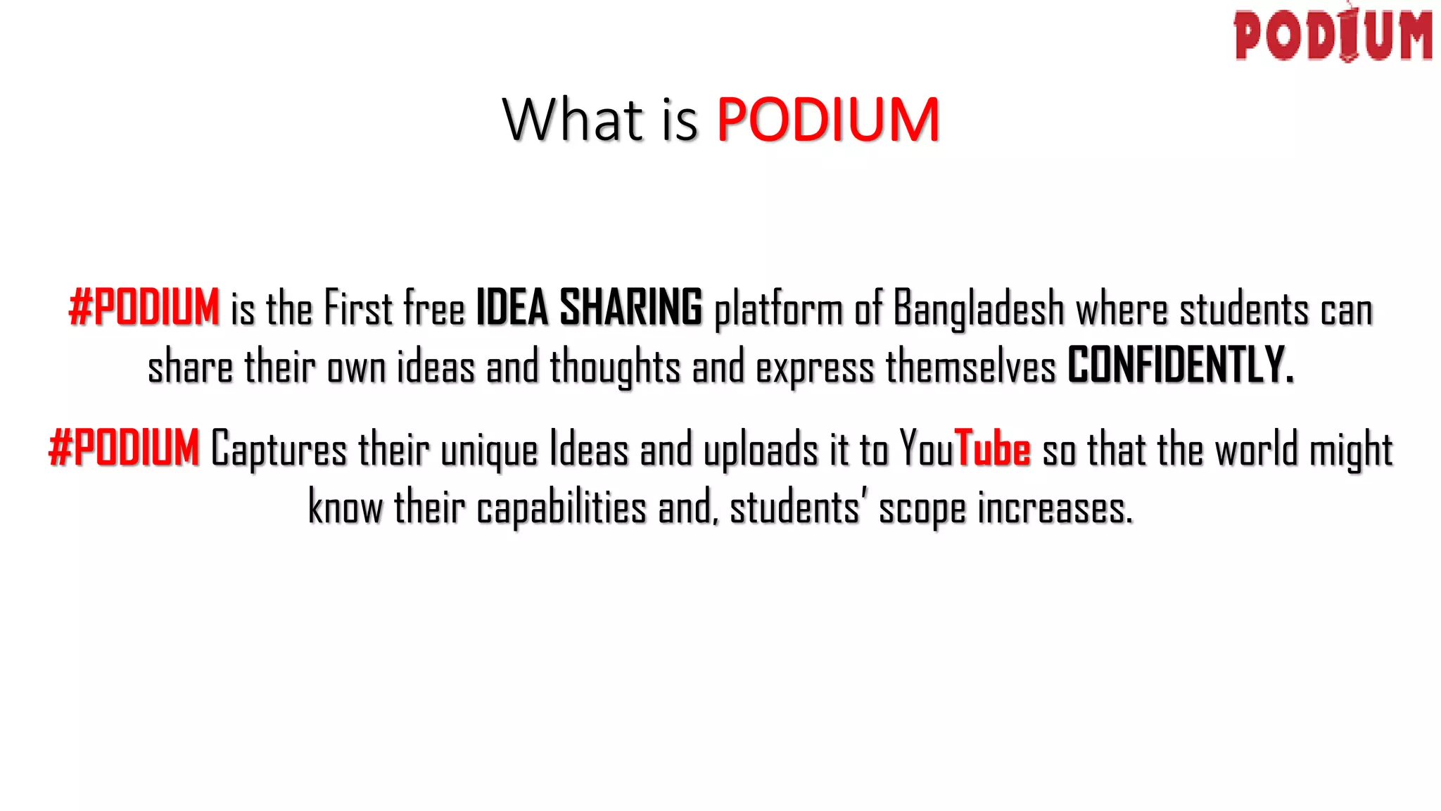 What is PODIUM
#PODIUM is the First free IDEA SHARING platform of Bangladesh where students can
share their own ideas and thoughts and express themselves CONFIDENTLY.
#PODIUM Captures their unique Ideas and uploads it to YouTube so that the world might
know their capabilities and, students’ scope increases.
 