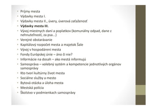 • Príjmy mesta
• Výdavky mesta I.
• Výdavky mesta II., úvery, úverová zaťaženosť
• Výdavky mesta III.
• Vývoj miestnych daní a poplatkov (komunálny odpad, dane z
nehnuteľností, za psa...)
• Verejné obstarávanie
• Kapitálový rozpočet mesta a majetok Šale
• Vývoj v hospodárení mesta
• Fondy Európskej únie – áno či nie?
• Informácie na dosah – ako mestá informujú
• Samospráva – volebný systém a kompetencie jednotlivých orgánov
samosprávy
• Kto tvorí kultúrny život mesta
• Sociálne služby a mesto
• Bytová otázka a úloha mesta
• Mestská polícia
• Školstvo v podmienkach samosprávy
 