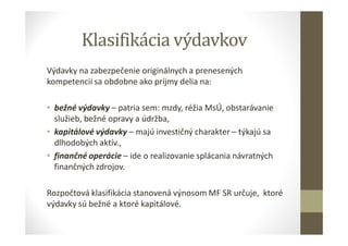 Klasifikácia výdavkov
Výdavky na zabezpečenie originálnych a prenesených
kompetencií sa obdobne ako príjmy delia na:
• bežné výdavky – patria sem: mzdy, réžia MsÚ, obstarávanie
služieb, bežné opravy a údržba,
• kapitálové výdavky – majú investičný charakter – týkajú sa
dlhodobých aktív.,
• finančné operácie – ide o realizovanie splácania návratných
finančných zdrojov.
Rozpočtová klasifikácia stanovená výnosom MF SR určuje, ktoré
výdavky sú bežné a ktoré kapitálové.
 