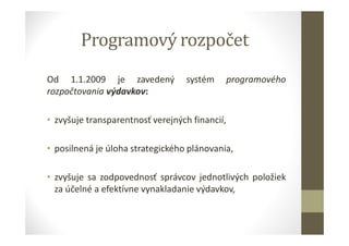 Programový rozpočet
Od 1.1.2009 je zavedený systém programového
rozpočtovania výdavkov:
• zvyšuje transparentnosť verejných financií,
• posilnená je úloha strategického plánovania,
• zvyšuje sa zodpovednosť správcov jednotlivých položiek
za účelné a efektívne vynakladanie výdavkov,
 