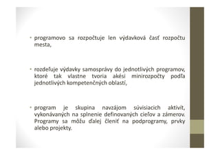 • programovo sa rozpočtuje len výdavková časť rozpočtu
mesta,
• rozdeľuje výdavky samosprávy do jednotlivých programov,
ktoré tak vlastne tvoria akési minirozpočty podľa
jednotlivých kompetenčných oblastí,
• program je skupina navzájom súvisiacich aktivít,
vykonávaných na splnenie definovaných cieľov a zámerov.
Programy sa môžu ďalej členiť na podprogramy, prvky
alebo projekty.
 